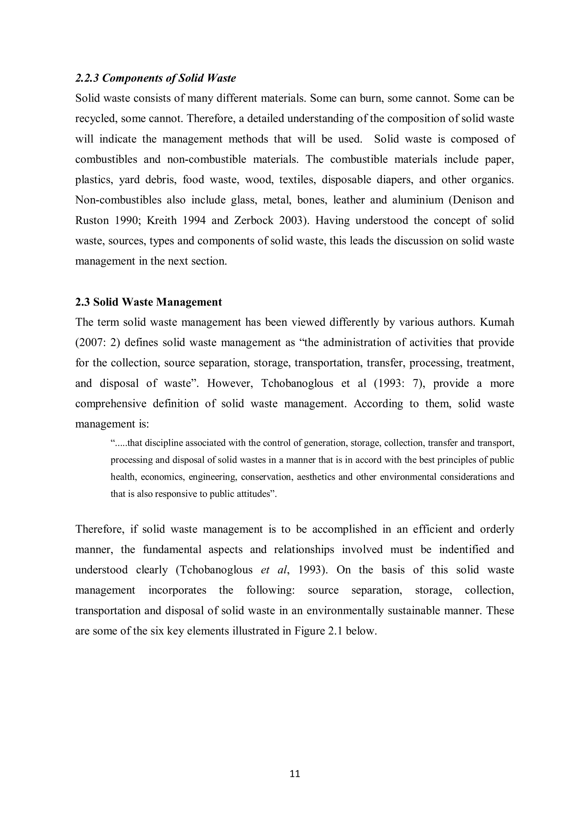 2.2.3 Components of Solid Waste
Solid waste consists of many different materials. Some can burn, some cannot. Some can be
recycled, some cannot. Therefore, a detailed understanding of the composition of solid waste
will indicate the management methods that will be used. Solid waste is composed of
combustibles and non-combustible materials. The combustible materials include paper,
plastics, yard debris, food waste, wood, textiles, disposable diapers, and other organics.
Non-combustibles also include glass, metal, bones, leather and aluminium (Denison and
Ruston 1990; Kreith 1994 and Zerbock 2003). Having understood the concept of solid
waste, sources, types and components of solid waste, this leads the discussion on solid waste
management in the next section.


2.3 Solid Waste Management
The term solid waste management has been viewed differently by various authors. Kumah
(2007: 2) defines solid waste management as “the administration of activities that provide
for the collection, source separation, storage, transportation, transfer, processing, treatment,
and disposal of waste”. However, Tchobanoglous et al (1993: 7), provide a more
comprehensive definition of solid waste management. According to them, solid waste
management is:
       “.....that discipline associated with the control of generation, storage, collection, transfer and transport,
       processing and disposal of solid wastes in a manner that is in accord with the best principles of public
       health, economics, engineering, conservation, aesthetics and other environmental considerations and
       that is also responsive to public attitudes”.


Therefore, if solid waste management is to be accomplished in an efficient and orderly
manner, the fundamental aspects and relationships involved must be indentified and
understood clearly (Tchobanoglous et al, 1993). On the basis of this solid waste
management       incorporates       the    following:       source     separation,       storage,     collection,
transportation and disposal of solid waste in an environmentally sustainable manner. These
are some of the six key elements illustrated in Figure 2.1 below.




                                                       11
 