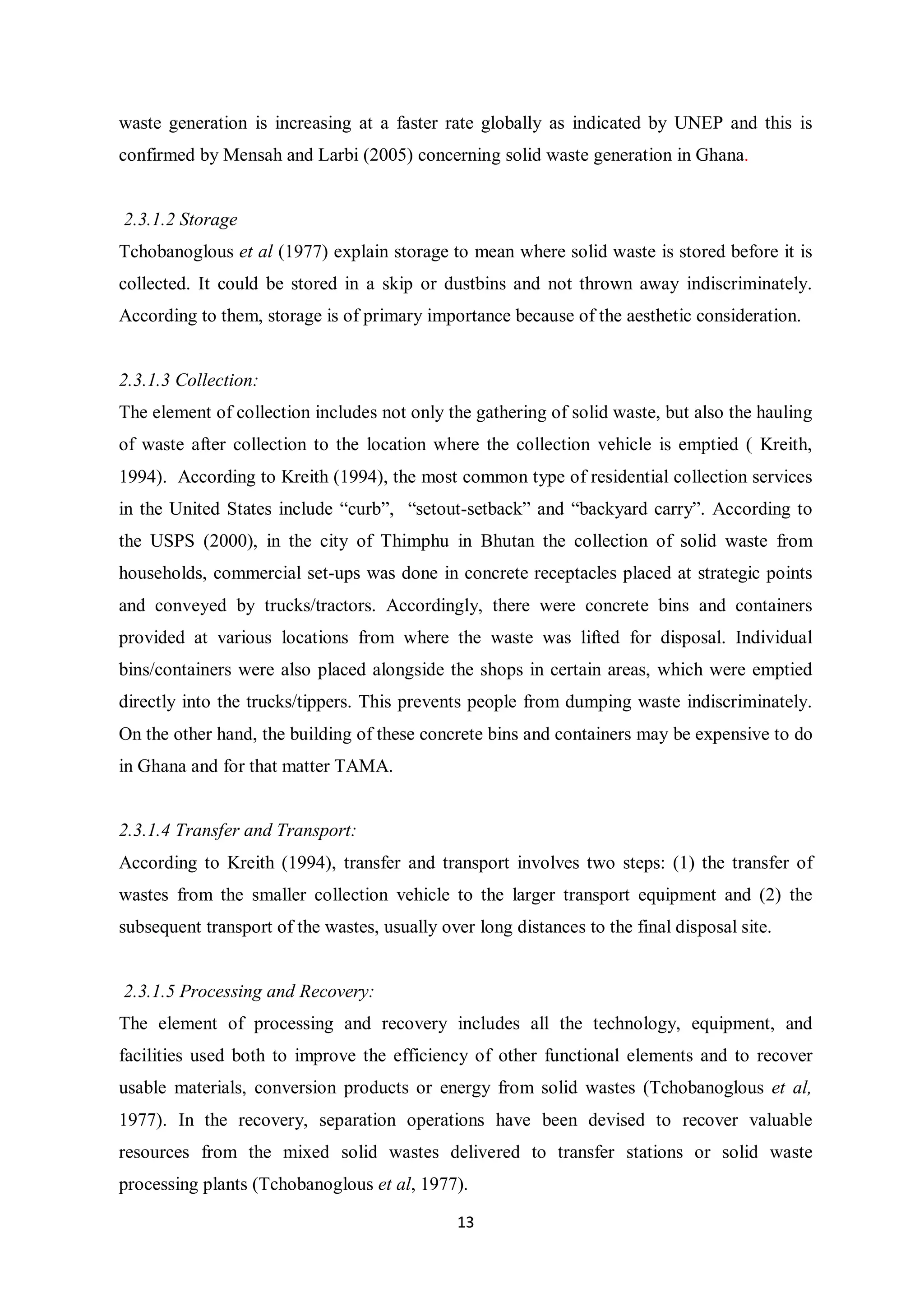 waste generation is increasing at a faster rate globally as indicated by UNEP and this is
confirmed by Mensah and Larbi (2005) concerning solid waste generation in Ghana.


2.3.1.2 Storage
Tchobanoglous et al (1977) explain storage to mean where solid waste is stored before it is
collected. It could be stored in a skip or dustbins and not thrown away indiscriminately.
According to them, storage is of primary importance because of the aesthetic consideration.


2.3.1.3 Collection:
The element of collection includes not only the gathering of solid waste, but also the hauling
of waste after collection to the location where the collection vehicle is emptied ( Kreith,
1994). According to Kreith (1994), the most common type of residential collection services
in the United States include “curb”, “setout-setback” and “backyard carry”. According to
the USPS (2000), in the city of Thimphu in Bhutan the collection of solid waste from
households, commercial set-ups was done in concrete receptacles placed at strategic points
and conveyed by trucks/tractors. Accordingly, there were concrete bins and containers
provided at various locations from where the waste was lifted for disposal. Individual
bins/containers were also placed alongside the shops in certain areas, which were emptied
directly into the trucks/tippers. This prevents people from dumping waste indiscriminately.
On the other hand, the building of these concrete bins and containers may be expensive to do
in Ghana and for that matter TAMA.


2.3.1.4 Transfer and Transport:
According to Kreith (1994), transfer and transport involves two steps: (1) the transfer of
wastes from the smaller collection vehicle to the larger transport equipment and (2) the
subsequent transport of the wastes, usually over long distances to the final disposal site.


2.3.1.5 Processing and Recovery:
The element of processing and recovery includes all the technology, equipment, and
facilities used both to improve the efficiency of other functional elements and to recover
usable materials, conversion products or energy from solid wastes (Tchobanoglous et al,
1977). In the recovery, separation operations have been devised to recover valuable
resources from the mixed solid wastes delivered to transfer stations or solid waste
processing plants (Tchobanoglous et al, 1977).

                                               13
 