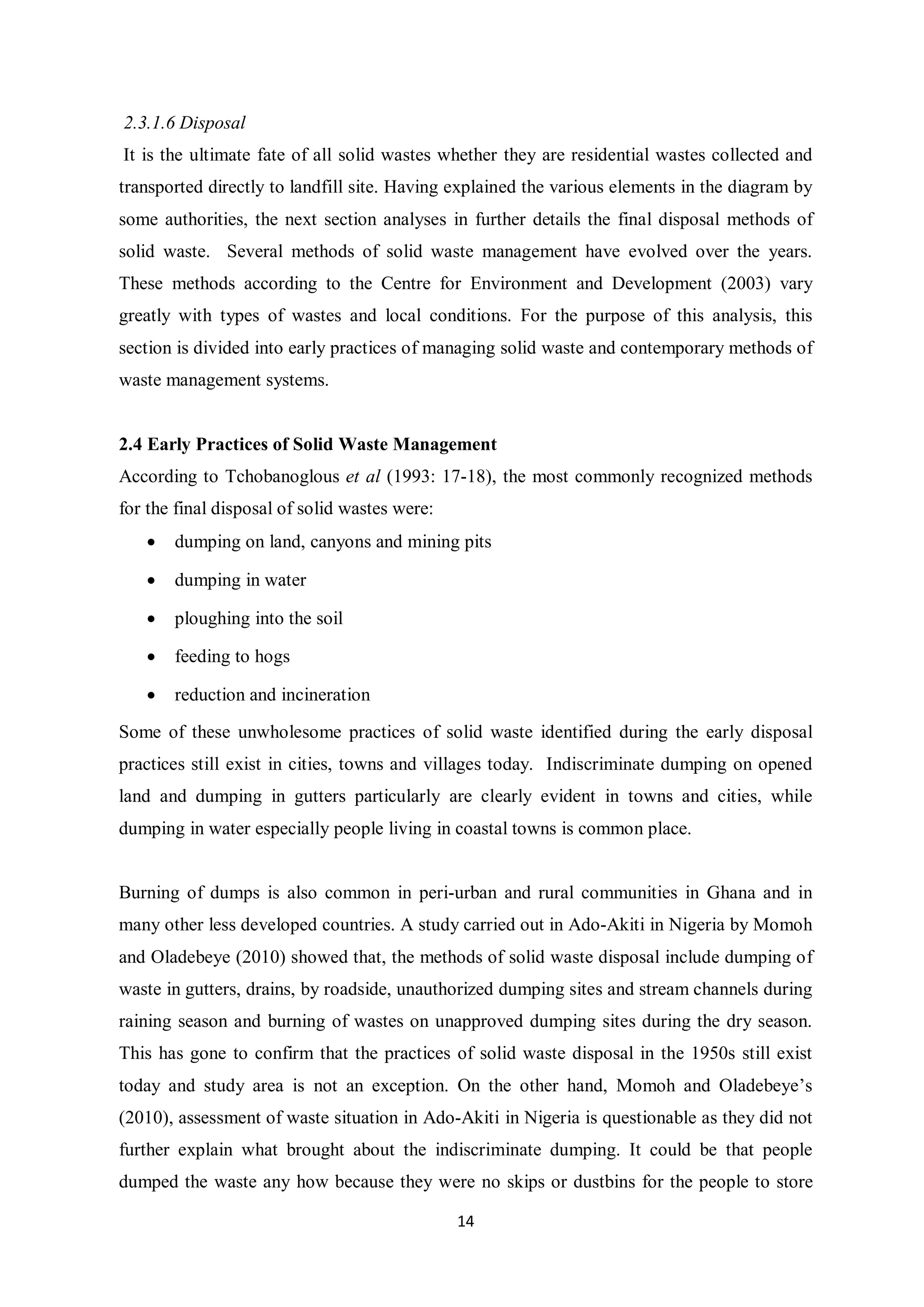 2.3.1.6 Disposal
It is the ultimate fate of all solid wastes whether they are residential wastes collected and
transported directly to landfill site. Having explained the various elements in the diagram by
some authorities, the next section analyses in further details the final disposal methods of
solid waste. Several methods of solid waste management have evolved over the years.
These methods according to the Centre for Environment and Development (2003) vary
greatly with types of wastes and local conditions. For the purpose of this analysis, this
section is divided into early practices of managing solid waste and contemporary methods of
waste management systems.


2.4 Early Practices of Solid Waste Management
According to Tchobanoglous et al (1993: 17-18), the most commonly recognized methods
for the final disposal of solid wastes were:
   •   dumping on land, canyons and mining pits

   •   dumping in water

   •   ploughing into the soil

   •   feeding to hogs

   •   reduction and incineration

Some of these unwholesome practices of solid waste identified during the early disposal
practices still exist in cities, towns and villages today. Indiscriminate dumping on opened
land and dumping in gutters particularly are clearly evident in towns and cities, while
dumping in water especially people living in coastal towns is common place.


Burning of dumps is also common in peri-urban and rural communities in Ghana and in
many other less developed countries. A study carried out in Ado-Akiti in Nigeria by Momoh
and Oladebeye (2010) showed that, the methods of solid waste disposal include dumping of
waste in gutters, drains, by roadside, unauthorized dumping sites and stream channels during
raining season and burning of wastes on unapproved dumping sites during the dry season.
This has gone to confirm that the practices of solid waste disposal in the 1950s still exist
today and study area is not an exception. On the other hand, Momoh and Oladebeye’s
(2010), assessment of waste situation in Ado-Akiti in Nigeria is questionable as they did not
further explain what brought about the indiscriminate dumping. It could be that people
dumped the waste any how because they were no skips or dustbins for the people to store

                                               14
 