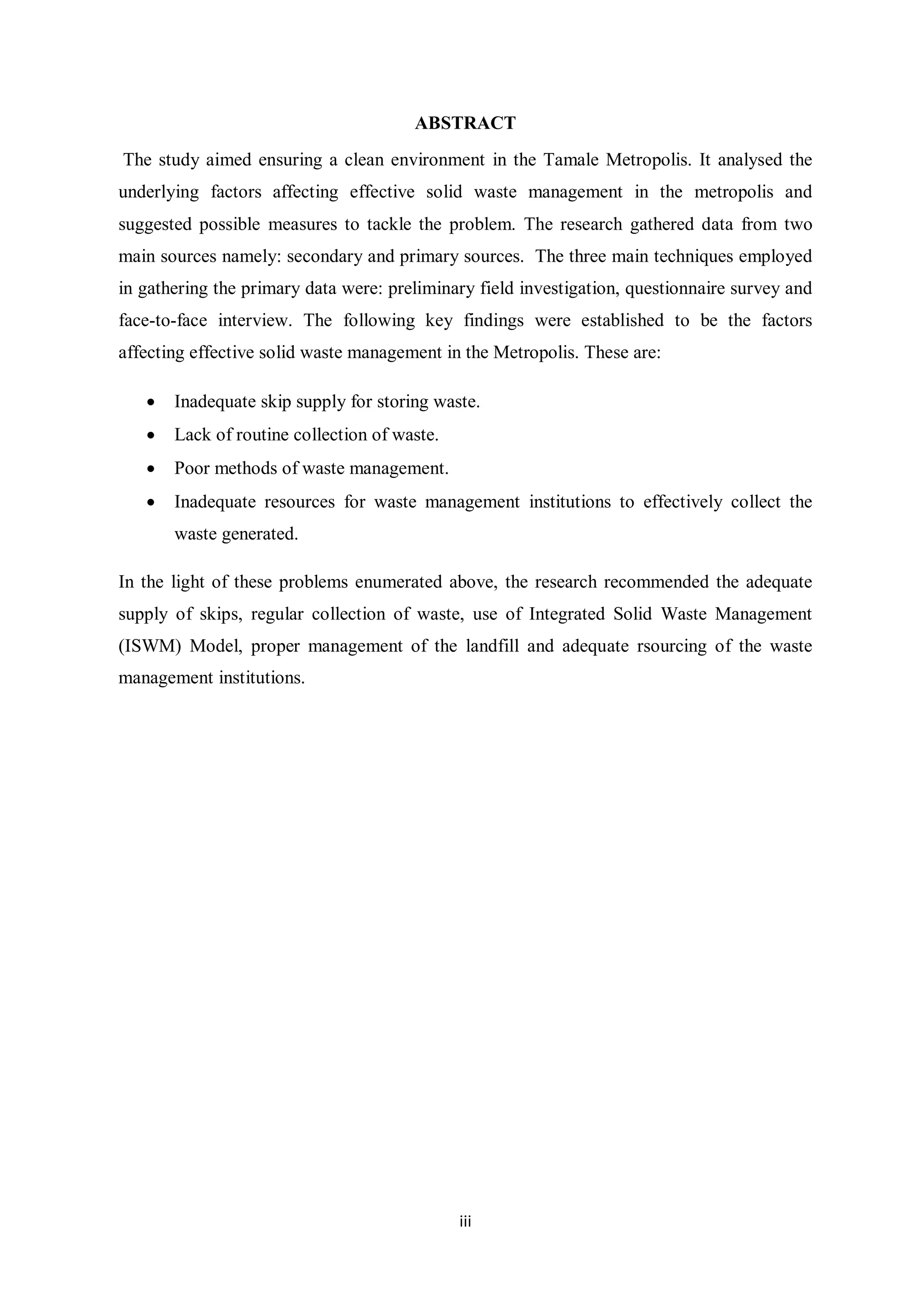 ABSTRACT
The study aimed ensuring a clean environment in the Tamale Metropolis. It analysed the
underlying factors affecting effective solid waste management in the metropolis and
suggested possible measures to tackle the problem. The research gathered data from two
main sources namely: secondary and primary sources. The three main techniques employed
in gathering the primary data were: preliminary field investigation, questionnaire survey and
face-to-face interview. The following key findings were established to be the factors
affecting effective solid waste management in the Metropolis. These are:

   •   Inadequate skip supply for storing waste.
   •   Lack of routine collection of waste.
   •   Poor methods of waste management.
   •   Inadequate resources for waste management institutions to effectively collect the
       waste generated.

In the light of these problems enumerated above, the research recommended the adequate
supply of skips, regular collection of waste, use of Integrated Solid Waste Management
(ISWM) Model, proper management of the landfill and adequate rsourcing of the waste
management institutions.




                                              iii
 