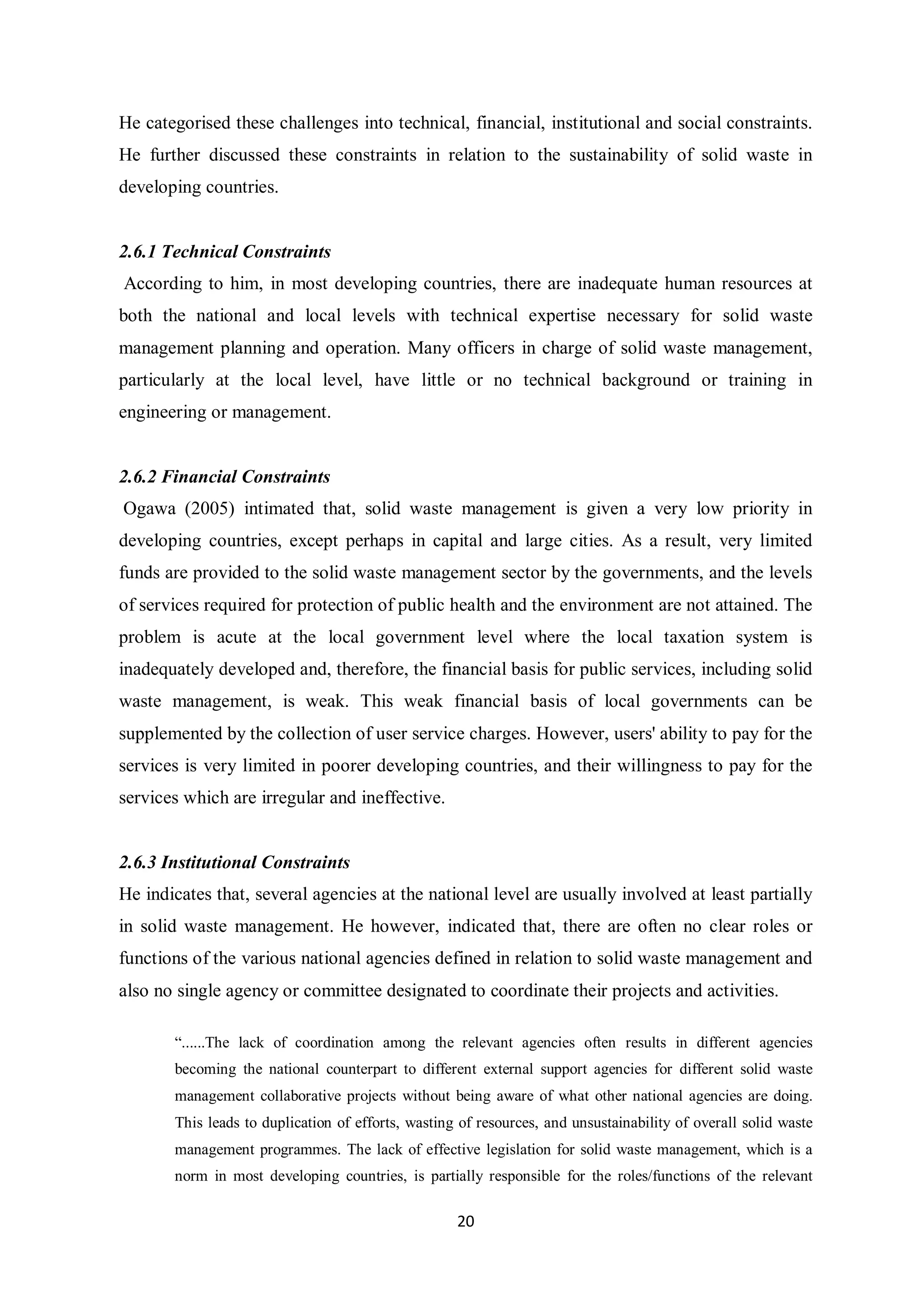 He categorised these challenges into technical, financial, institutional and social constraints.
He further discussed these constraints in relation to the sustainability of solid waste in
developing countries.


2.6.1 Technical Constraints
According to him, in most developing countries, there are inadequate human resources at
both the national and local levels with technical expertise necessary for solid waste
management planning and operation. Many officers in charge of solid waste management,
particularly at the local level, have little or no technical background or training in
engineering or management.


2.6.2 Financial Constraints
Ogawa (2005) intimated that, solid waste management is given a very low priority in
developing countries, except perhaps in capital and large cities. As a result, very limited
funds are provided to the solid waste management sector by the governments, and the levels
of services required for protection of public health and the environment are not attained. The
problem is acute at the local government level where the local taxation system is
inadequately developed and, therefore, the financial basis for public services, including solid
waste management, is weak. This weak financial basis of local governments can be
supplemented by the collection of user service charges. However, users' ability to pay for the
services is very limited in poorer developing countries, and their willingness to pay for the
services which are irregular and ineffective.


2.6.3 Institutional Constraints
He indicates that, several agencies at the national level are usually involved at least partially
in solid waste management. He however, indicated that, there are often no clear roles or
functions of the various national agencies defined in relation to solid waste management and
also no single agency or committee designated to coordinate their projects and activities.

       “......The lack of coordination among the relevant agencies often results in different agencies
       becoming the national counterpart to different external support agencies for different solid waste
       management collaborative projects without being aware of what other national agencies are doing.
       This leads to duplication of efforts, wasting of resources, and unsustainability of overall solid waste
       management programmes. The lack of effective legislation for solid waste management, which is a
       norm in most developing countries, is partially responsible for the roles/functions of the relevant

                                                    20
 