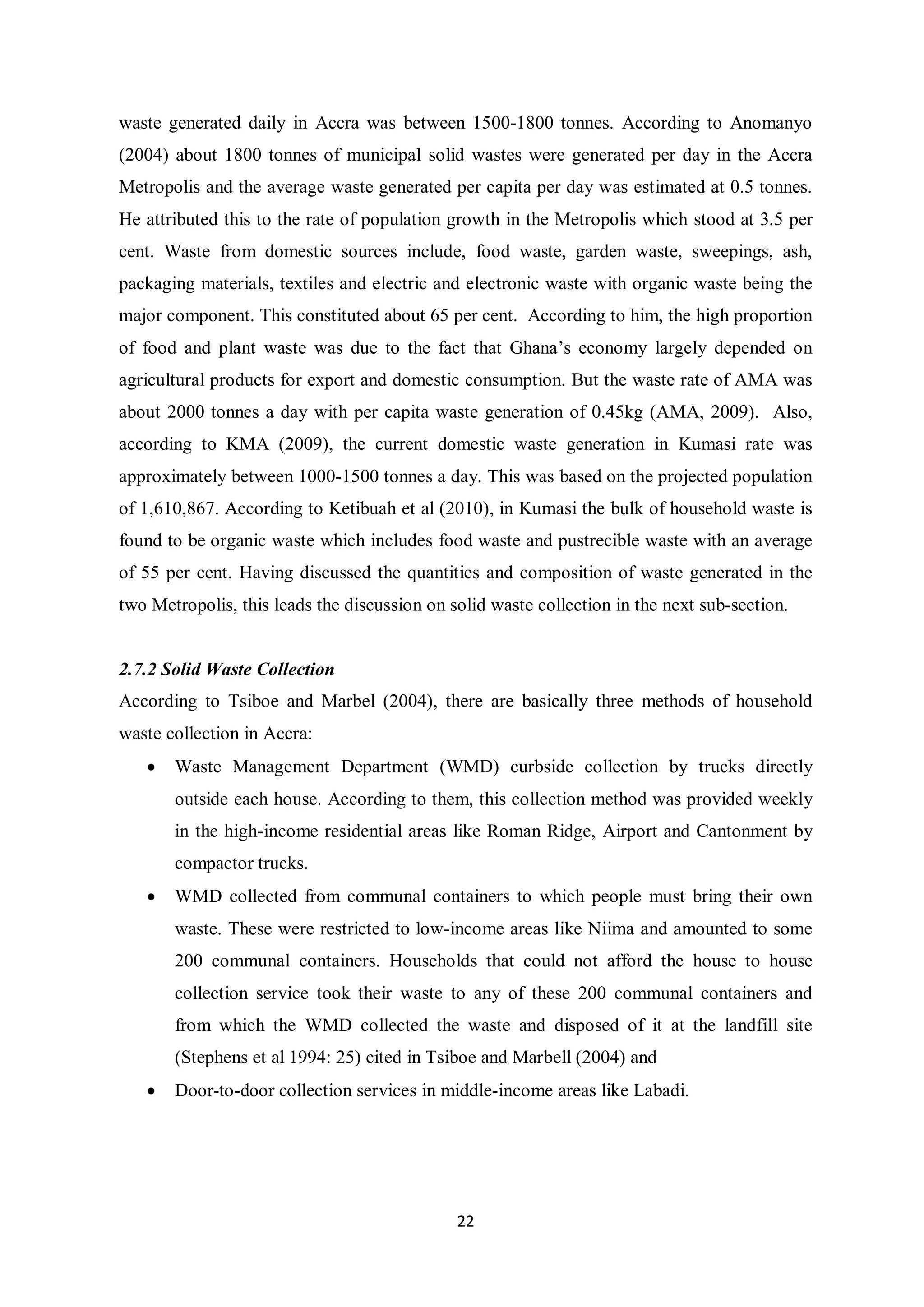 waste generated daily in Accra was between 1500-1800 tonnes. According to Anomanyo
(2004) about 1800 tonnes of municipal solid wastes were generated per day in the Accra
Metropolis and the average waste generated per capita per day was estimated at 0.5 tonnes.
He attributed this to the rate of population growth in the Metropolis which stood at 3.5 per
cent. Waste from domestic sources include, food waste, garden waste, sweepings, ash,
packaging materials, textiles and electric and electronic waste with organic waste being the
major component. This constituted about 65 per cent. According to him, the high proportion
of food and plant waste was due to the fact that Ghana’s economy largely depended on
agricultural products for export and domestic consumption. But the waste rate of AMA was
about 2000 tonnes a day with per capita waste generation of 0.45kg (AMA, 2009). Also,
according to KMA (2009), the current domestic waste generation in Kumasi rate was
approximately between 1000-1500 tonnes a day. This was based on the projected population
of 1,610,867. According to Ketibuah et al (2010), in Kumasi the bulk of household waste is
found to be organic waste which includes food waste and pustrecible waste with an average
of 55 per cent. Having discussed the quantities and composition of waste generated in the
two Metropolis, this leads the discussion on solid waste collection in the next sub-section.


2.7.2 Solid Waste Collection
According to Tsiboe and Marbel (2004), there are basically three methods of household
waste collection in Accra:
   •   Waste Management Department (WMD) curbside collection by trucks directly
       outside each house. According to them, this collection method was provided weekly
       in the high-income residential areas like Roman Ridge, Airport and Cantonment by
       compactor trucks.
   •   WMD collected from communal containers to which people must bring their own
       waste. These were restricted to low-income areas like Niima and amounted to some
       200 communal containers. Households that could not afford the house to house
       collection service took their waste to any of these 200 communal containers and
       from which the WMD collected the waste and disposed of it at the landfill site
       (Stephens et al 1994: 25) cited in Tsiboe and Marbell (2004) and
   •   Door-to-door collection services in middle-income areas like Labadi.




                                              22
 