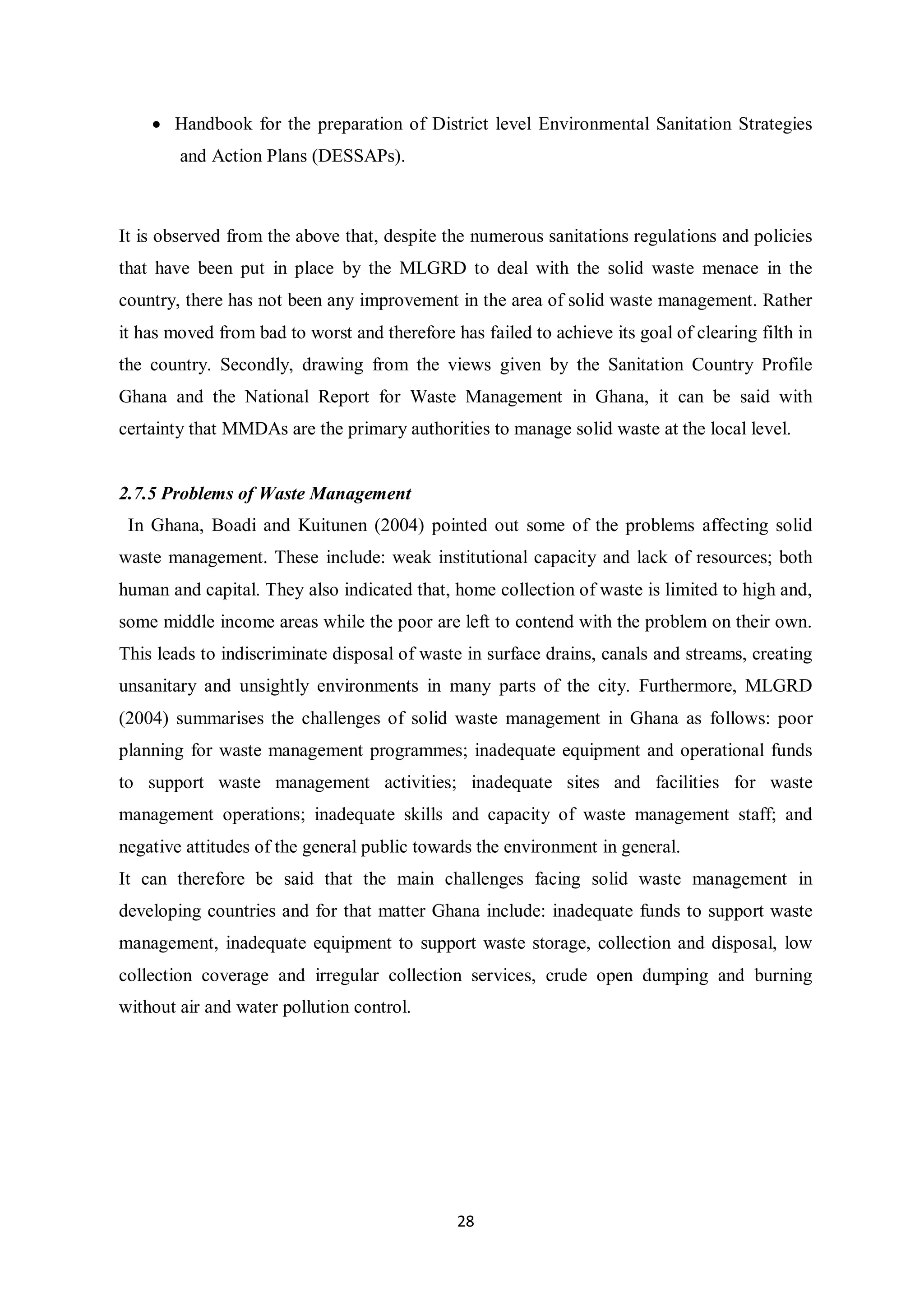 • Handbook for the preparation of District level Environmental Sanitation Strategies
        and Action Plans (DESSAPs).



It is observed from the above that, despite the numerous sanitations regulations and policies
that have been put in place by the MLGRD to deal with the solid waste menace in the
country, there has not been any improvement in the area of solid waste management. Rather
it has moved from bad to worst and therefore has failed to achieve its goal of clearing filth in
the country. Secondly, drawing from the views given by the Sanitation Country Profile
Ghana and the National Report for Waste Management in Ghana, it can be said with
certainty that MMDAs are the primary authorities to manage solid waste at the local level.


2.7.5 Problems of Waste Management
 In Ghana, Boadi and Kuitunen (2004) pointed out some of the problems affecting solid
waste management. These include: weak institutional capacity and lack of resources; both
human and capital. They also indicated that, home collection of waste is limited to high and,
some middle income areas while the poor are left to contend with the problem on their own.
This leads to indiscriminate disposal of waste in surface drains, canals and streams, creating
unsanitary and unsightly environments in many parts of the city. Furthermore, MLGRD
(2004) summarises the challenges of solid waste management in Ghana as follows: poor
planning for waste management programmes; inadequate equipment and operational funds
to support waste management activities; inadequate sites and facilities for waste
management operations; inadequate skills and capacity of waste management staff; and
negative attitudes of the general public towards the environment in general.
It can therefore be said that the main challenges facing solid waste management in
developing countries and for that matter Ghana include: inadequate funds to support waste
management, inadequate equipment to support waste storage, collection and disposal, low
collection coverage and irregular collection services, crude open dumping and burning
without air and water pollution control.




                                              28
 