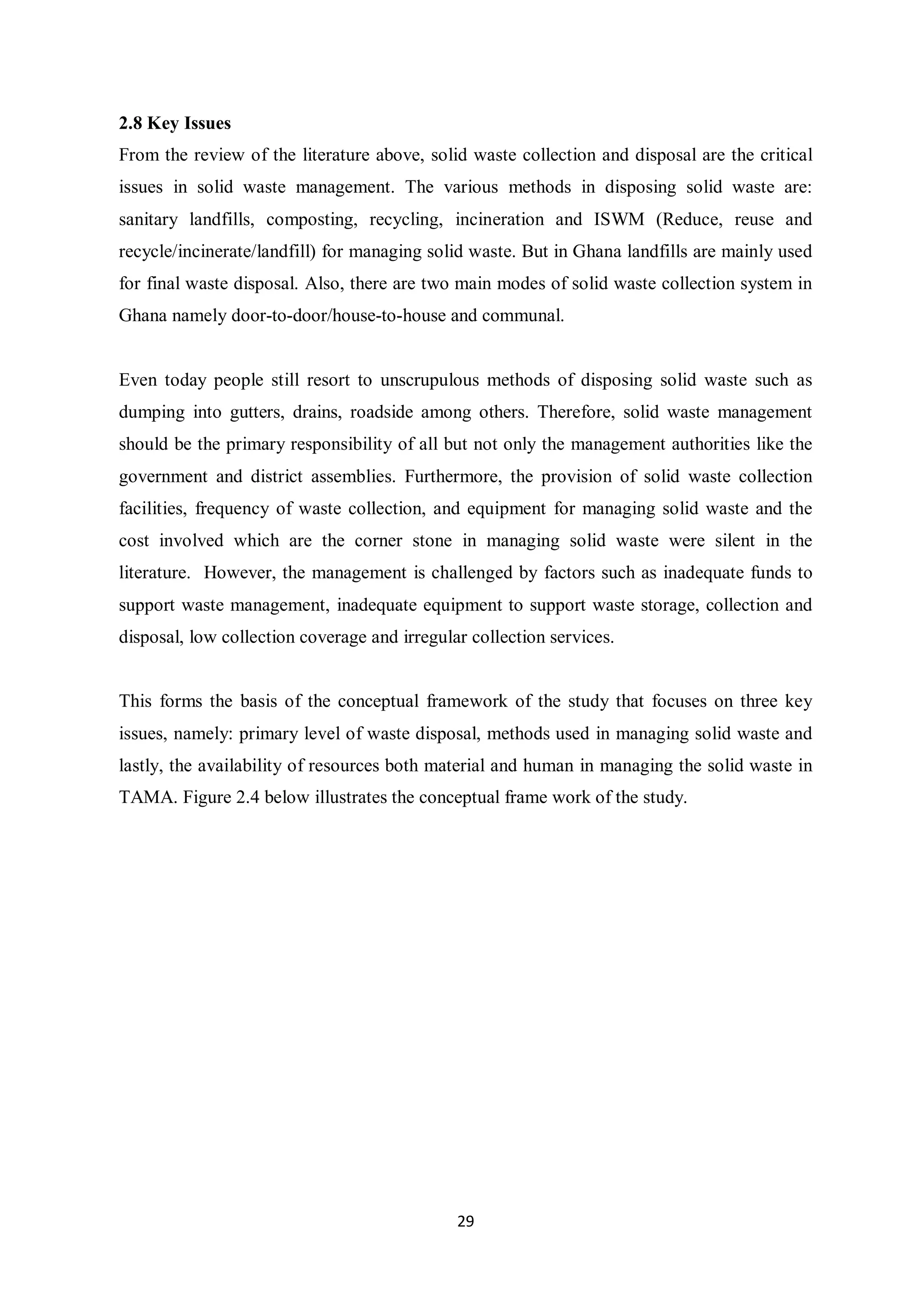 2.8 Key Issues
From the review of the literature above, solid waste collection and disposal are the critical
issues in solid waste management. The various methods in disposing solid waste are:
sanitary landfills, composting, recycling, incineration and ISWM (Reduce, reuse and
recycle/incinerate/landfill) for managing solid waste. But in Ghana landfills are mainly used
for final waste disposal. Also, there are two main modes of solid waste collection system in
Ghana namely door-to-door/house-to-house and communal.


Even today people still resort to unscrupulous methods of disposing solid waste such as
dumping into gutters, drains, roadside among others. Therefore, solid waste management
should be the primary responsibility of all but not only the management authorities like the
government and district assemblies. Furthermore, the provision of solid waste collection
facilities, frequency of waste collection, and equipment for managing solid waste and the
cost involved which are the corner stone in managing solid waste were silent in the
literature. However, the management is challenged by factors such as inadequate funds to
support waste management, inadequate equipment to support waste storage, collection and
disposal, low collection coverage and irregular collection services.


This forms the basis of the conceptual framework of the study that focuses on three key
issues, namely: primary level of waste disposal, methods used in managing solid waste and
lastly, the availability of resources both material and human in managing the solid waste in
TAMA. Figure 2.4 below illustrates the conceptual frame work of the study.




                                              29
 