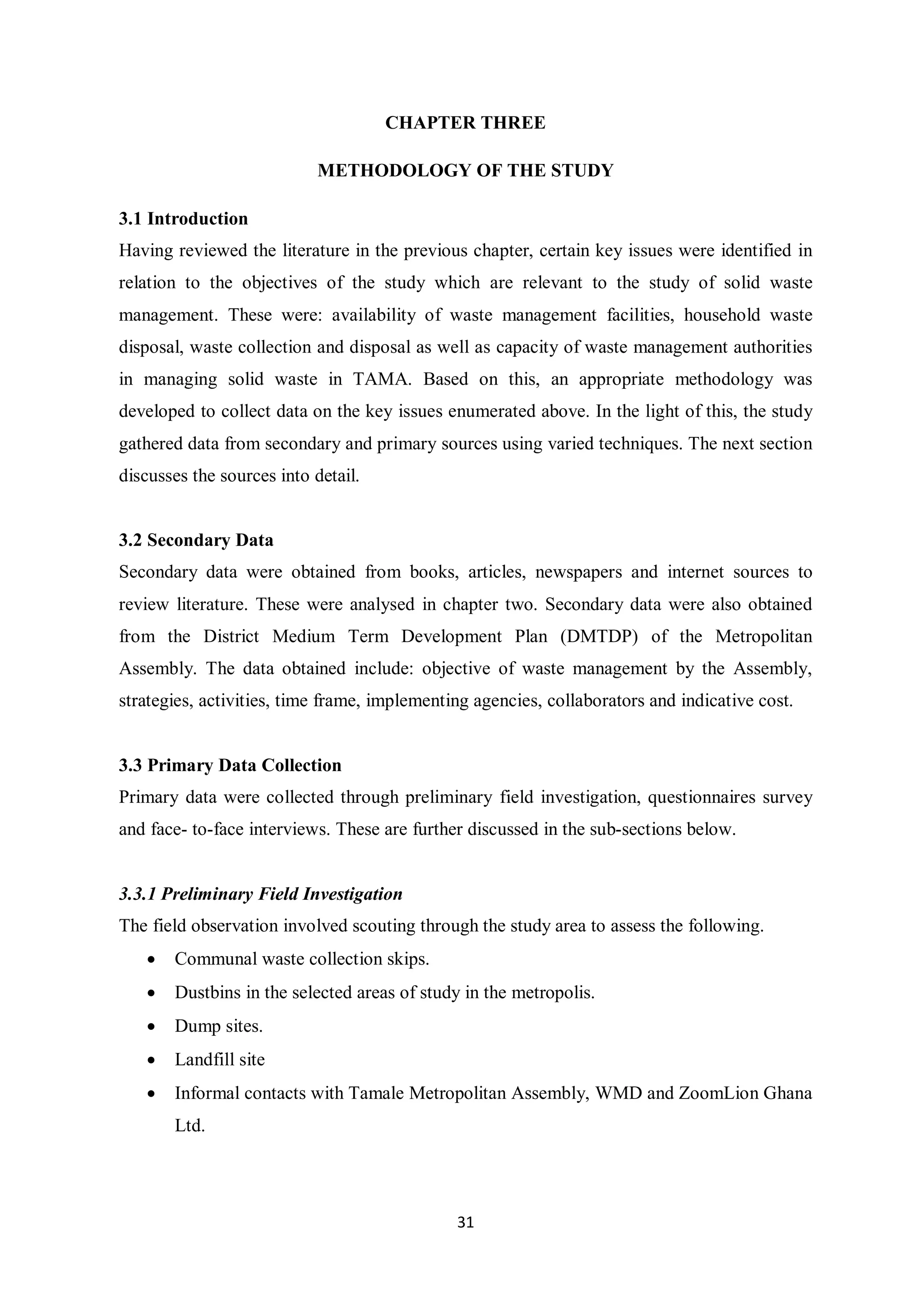 CHAPTER THREE

                            METHODOLOGY OF THE STUDY

3.1 Introduction
Having reviewed the literature in the previous chapter, certain key issues were identified in
relation to the objectives of the study which are relevant to the study of solid waste
management. These were: availability of waste management facilities, household waste
disposal, waste collection and disposal as well as capacity of waste management authorities
in managing solid waste in TAMA. Based on this, an appropriate methodology was
developed to collect data on the key issues enumerated above. In the light of this, the study
gathered data from secondary and primary sources using varied techniques. The next section
discusses the sources into detail.


3.2 Secondary Data
Secondary data were obtained from books, articles, newspapers and internet sources to
review literature. These were analysed in chapter two. Secondary data were also obtained
from the District Medium Term Development Plan (DMTDP) of the Metropolitan
Assembly. The data obtained include: objective of waste management by the Assembly,
strategies, activities, time frame, implementing agencies, collaborators and indicative cost.


3.3 Primary Data Collection
Primary data were collected through preliminary field investigation, questionnaires survey
and face- to-face interviews. These are further discussed in the sub-sections below.


3.3.1 Preliminary Field Investigation
The field observation involved scouting through the study area to assess the following.
   •   Communal waste collection skips.
   •   Dustbins in the selected areas of study in the metropolis.
   •   Dump sites.
   •   Landfill site
   •   Informal contacts with Tamale Metropolitan Assembly, WMD and ZoomLion Ghana
       Ltd.




                                              31
 