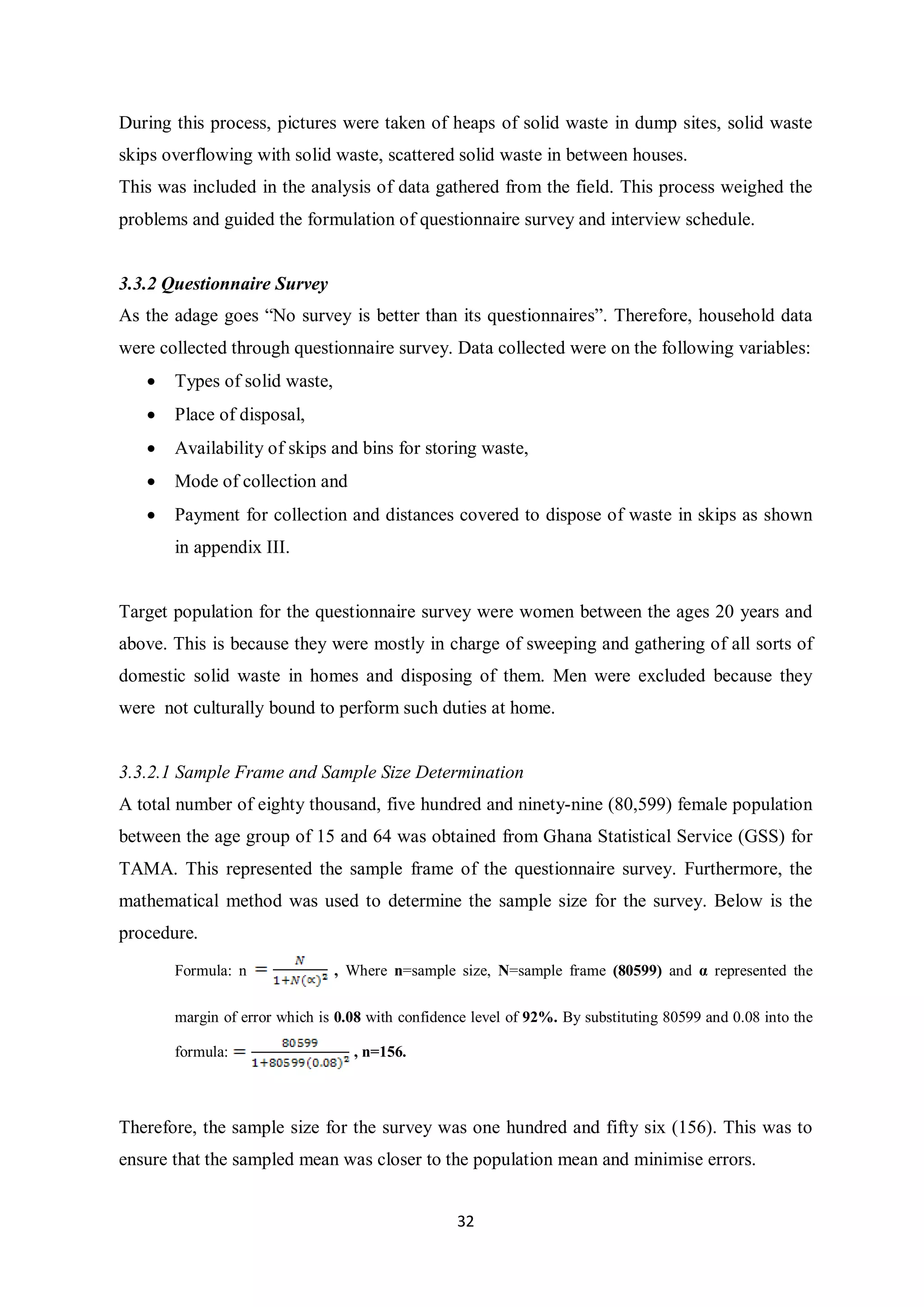 During this process, pictures were taken of heaps of solid waste in dump sites, solid waste
skips overflowing with solid waste, scattered solid waste in between houses.
This was included in the analysis of data gathered from the field. This process weighed the
problems and guided the formulation of questionnaire survey and interview schedule.


3.3.2 Questionnaire Survey
As the adage goes “No survey is better than its questionnaires”. Therefore, household data
were collected through questionnaire survey. Data collected were on the following variables:
   •   Types of solid waste,
   •   Place of disposal,
   •   Availability of skips and bins for storing waste,
   •   Mode of collection and
   •   Payment for collection and distances covered to dispose of waste in skips as shown
       in appendix III.


Target population for the questionnaire survey were women between the ages 20 years and
above. This is because they were mostly in charge of sweeping and gathering of all sorts of
domestic solid waste in homes and disposing of them. Men were excluded because they
were not culturally bound to perform such duties at home.


3.3.2.1 Sample Frame and Sample Size Determination
A total number of eighty thousand, five hundred and ninety-nine (80,599) female population
between the age group of 15 and 64 was obtained from Ghana Statistical Service (GSS) for
TAMA. This represented the sample frame of the questionnaire survey. Furthermore, the
mathematical method was used to determine the sample size for the survey. Below is the
procedure.
       Formula: n              , Where n=sample size, N=sample frame (80599) and α represented the

       margin of error which is 0.08 with confidence level of 92%. By substituting 80599 and 0.08 into the

       formula:                   , n=156.



Therefore, the sample size for the survey was one hundred and fifty six (156). This was to
ensure that the sampled mean was closer to the population mean and minimise errors.


                                                  32
 