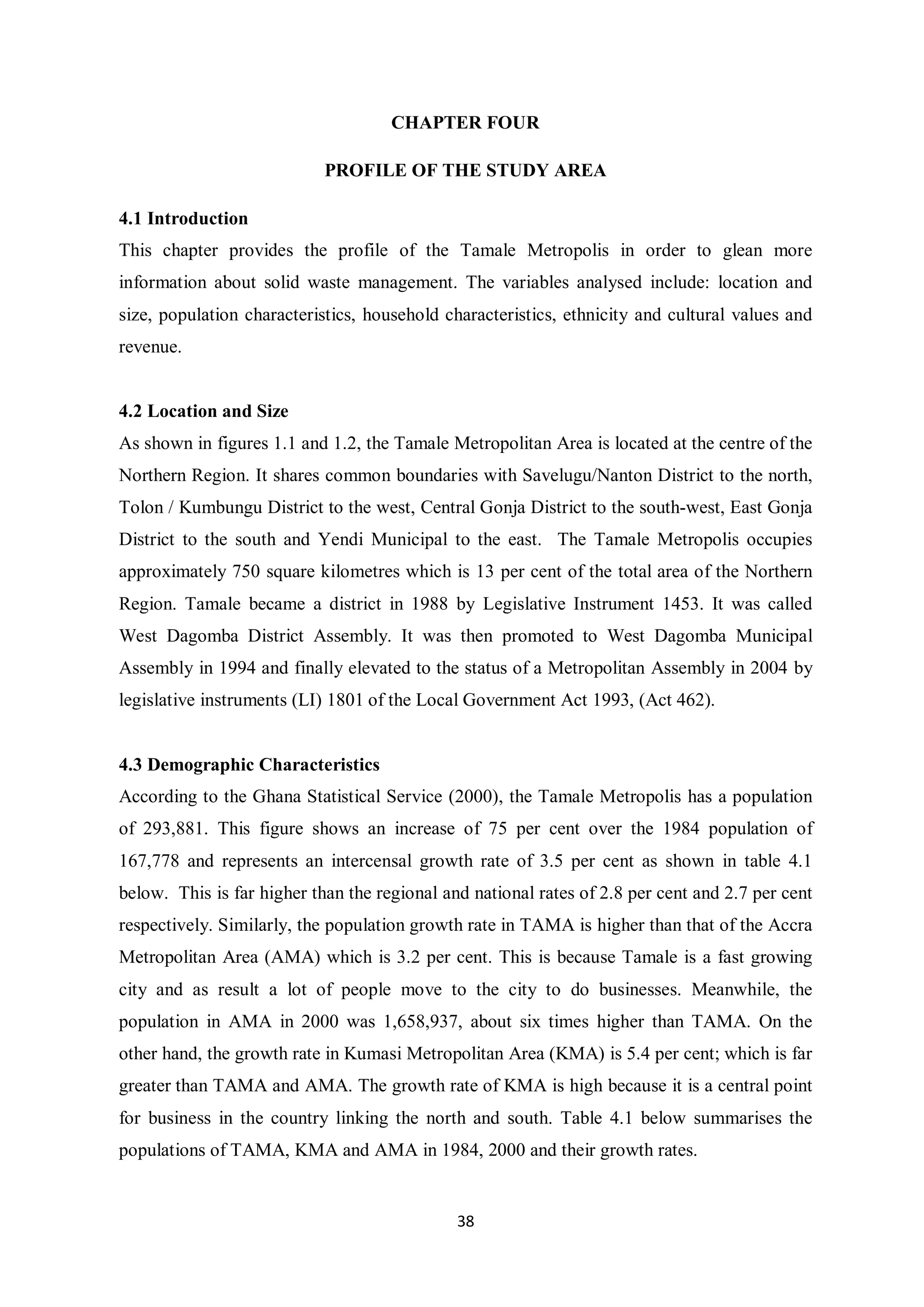 CHAPTER FOUR

                            PROFILE OF THE STUDY AREA

4.1 Introduction
This chapter provides the profile of the Tamale Metropolis in order to glean more
information about solid waste management. The variables analysed include: location and
size, population characteristics, household characteristics, ethnicity and cultural values and
revenue.


4.2 Location and Size
As shown in figures 1.1 and 1.2, the Tamale Metropolitan Area is located at the centre of the
Northern Region. It shares common boundaries with Savelugu/Nanton District to the north,
Tolon / Kumbungu District to the west, Central Gonja District to the south-west, East Gonja
District to the south and Yendi Municipal to the east. The Tamale Metropolis occupies
approximately 750 square kilometres which is 13 per cent of the total area of the Northern
Region. Tamale became a district in 1988 by Legislative Instrument 1453. It was called
West Dagomba District Assembly. It was then promoted to West Dagomba Municipal
Assembly in 1994 and finally elevated to the status of a Metropolitan Assembly in 2004 by
legislative instruments (LI) 1801 of the Local Government Act 1993, (Act 462).


4.3 Demographic Characteristics
According to the Ghana Statistical Service (2000), the Tamale Metropolis has a population
of 293,881. This figure shows an increase of 75 per cent over the 1984 population of
167,778 and represents an intercensal growth rate of 3.5 per cent as shown in table 4.1
below. This is far higher than the regional and national rates of 2.8 per cent and 2.7 per cent
respectively. Similarly, the population growth rate in TAMA is higher than that of the Accra
Metropolitan Area (AMA) which is 3.2 per cent. This is because Tamale is a fast growing
city and as result a lot of people move to the city to do businesses. Meanwhile, the
population in AMA in 2000 was 1,658,937, about six times higher than TAMA. On the
other hand, the growth rate in Kumasi Metropolitan Area (KMA) is 5.4 per cent; which is far
greater than TAMA and AMA. The growth rate of KMA is high because it is a central point
for business in the country linking the north and south. Table 4.1 below summarises the
populations of TAMA, KMA and AMA in 1984, 2000 and their growth rates.


                                              38
 