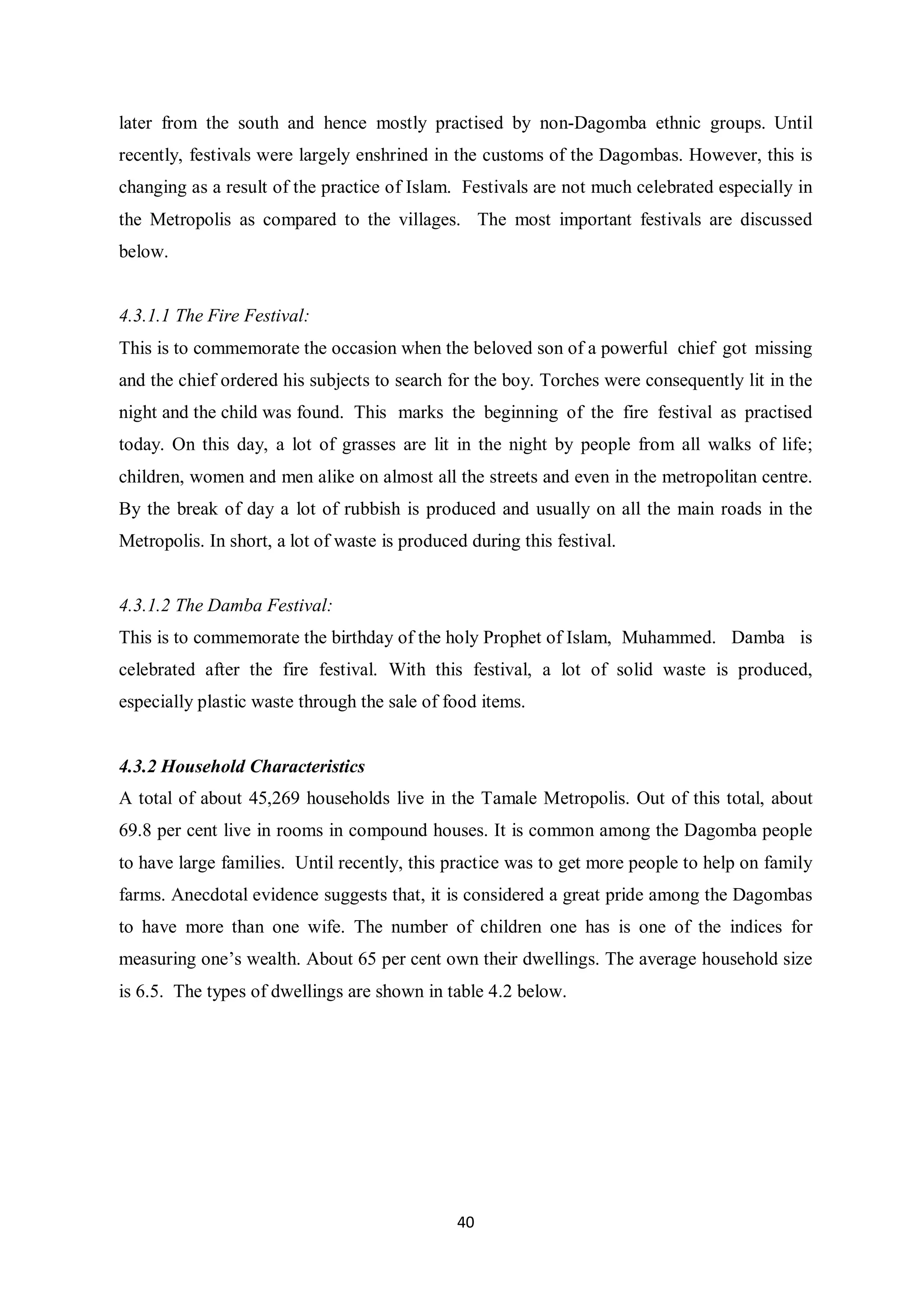later from the south and hence mostly practised by non-Dagomba ethnic groups. Until
recently, festivals were largely enshrined in the customs of the Dagombas. However, this is
changing as a result of the practice of Islam. Festivals are not much celebrated especially in
the Metropolis as compared to the villages. The most important festivals are discussed
below.


4.3.1.1 The Fire Festival:
This is to commemorate the occasion when the beloved son of a powerful chief got missing
and the chief ordered his subjects to search for the boy. Torches were consequently lit in the
night and the child was found. This marks the beginning of the fire festival as practised
today. On this day, a lot of grasses are lit in the night by people from all walks of life;
children, women and men alike on almost all the streets and even in the metropolitan centre.
By the break of day a lot of rubbish is produced and usually on all the main roads in the
Metropolis. In short, a lot of waste is produced during this festival.


4.3.1.2 The Damba Festival:
This is to commemorate the birthday of the holy Prophet of Islam, Muhammed. Damba is
celebrated after the fire festival. With this festival, a lot of solid waste is produced,
especially plastic waste through the sale of food items.


4.3.2 Household Characteristics
A total of about 45,269 households live in the Tamale Metropolis. Out of this total, about
69.8 per cent live in rooms in compound houses. It is common among the Dagomba people
to have large families. Until recently, this practice was to get more people to help on family
farms. Anecdotal evidence suggests that, it is considered a great pride among the Dagombas
to have more than one wife. The number of children one has is one of the indices for
measuring one’s wealth. About 65 per cent own their dwellings. The average household size
is 6.5. The types of dwellings are shown in table 4.2 below.




                                               40
 