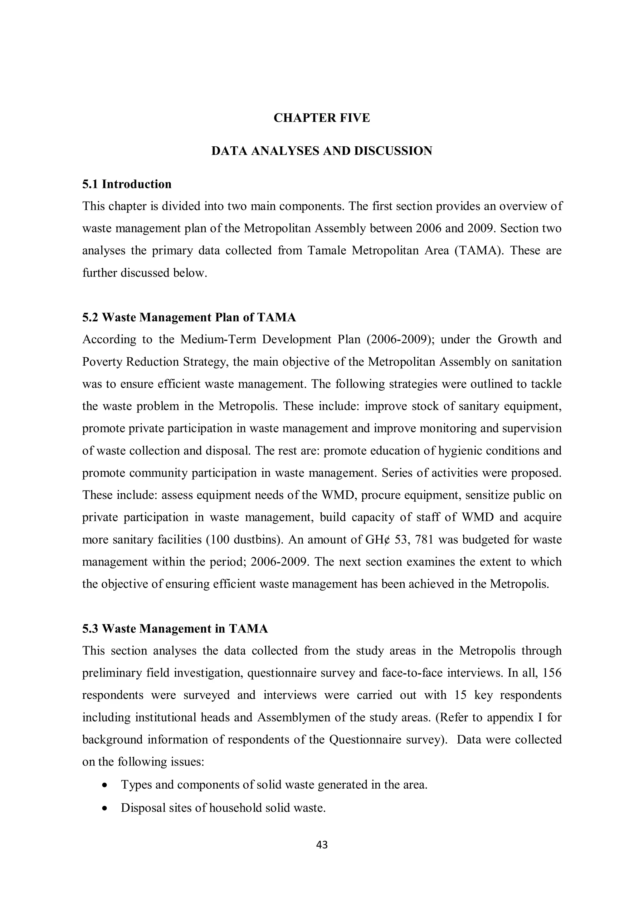 CHAPTER FIVE

                           DATA ANALYSES AND DISCUSSION

5.1 Introduction
This chapter is divided into two main components. The first section provides an overview of
waste management plan of the Metropolitan Assembly between 2006 and 2009. Section two
analyses the primary data collected from Tamale Metropolitan Area (TAMA). These are
further discussed below.


5.2 Waste Management Plan of TAMA
According to the Medium-Term Development Plan (2006-2009); under the Growth and
Poverty Reduction Strategy, the main objective of the Metropolitan Assembly on sanitation
was to ensure efficient waste management. The following strategies were outlined to tackle
the waste problem in the Metropolis. These include: improve stock of sanitary equipment,
promote private participation in waste management and improve monitoring and supervision
of waste collection and disposal. The rest are: promote education of hygienic conditions and
promote community participation in waste management. Series of activities were proposed.
These include: assess equipment needs of the WMD, procure equipment, sensitize public on
private participation in waste management, build capacity of staff of WMD and acquire
more sanitary facilities (100 dustbins). An amount of GH¢ 53, 781 was budgeted for waste
management within the period; 2006-2009. The next section examines the extent to which
the objective of ensuring efficient waste management has been achieved in the Metropolis.


5.3 Waste Management in TAMA
This section analyses the data collected from the study areas in the Metropolis through
preliminary field investigation, questionnaire survey and face-to-face interviews. In all, 156
respondents were surveyed and interviews were carried out with 15 key respondents
including institutional heads and Assemblymen of the study areas. (Refer to appendix I for
background information of respondents of the Questionnaire survey). Data were collected
on the following issues:
   •   Types and components of solid waste generated in the area.
   •   Disposal sites of household solid waste.

                                             43
 