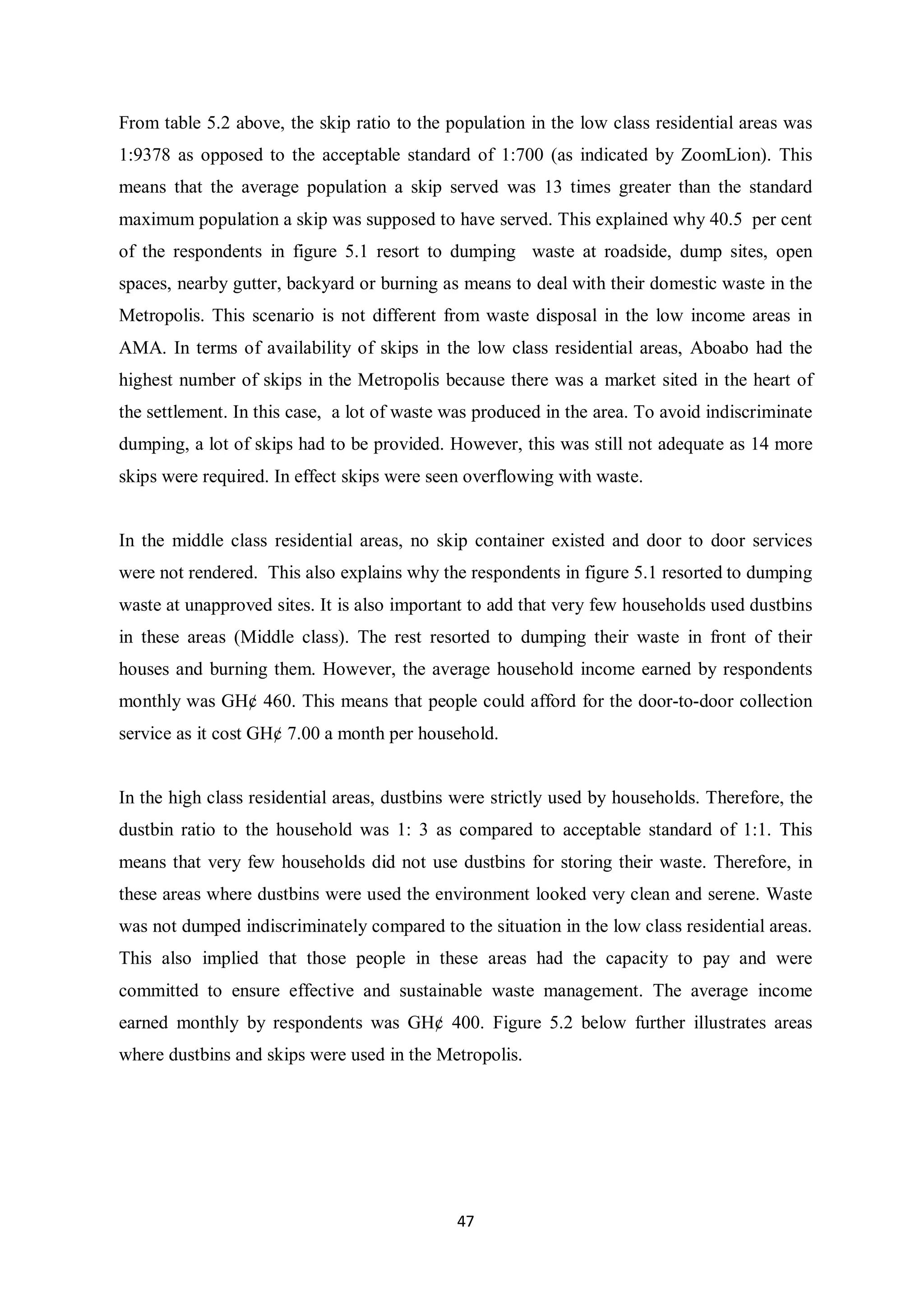 From table 5.2 above, the skip ratio to the population in the low class residential areas was
1:9378 as opposed to the acceptable standard of 1:700 (as indicated by ZoomLion). This
means that the average population a skip served was 13 times greater than the standard
maximum population a skip was supposed to have served. This explained why 40.5 per cent
of the respondents in figure 5.1 resort to dumping waste at roadside, dump sites, open
spaces, nearby gutter, backyard or burning as means to deal with their domestic waste in the
Metropolis. This scenario is not different from waste disposal in the low income areas in
AMA. In terms of availability of skips in the low class residential areas, Aboabo had the
highest number of skips in the Metropolis because there was a market sited in the heart of
the settlement. In this case, a lot of waste was produced in the area. To avoid indiscriminate
dumping, a lot of skips had to be provided. However, this was still not adequate as 14 more
skips were required. In effect skips were seen overflowing with waste.


In the middle class residential areas, no skip container existed and door to door services
were not rendered. This also explains why the respondents in figure 5.1 resorted to dumping
waste at unapproved sites. It is also important to add that very few households used dustbins
in these areas (Middle class). The rest resorted to dumping their waste in front of their
houses and burning them. However, the average household income earned by respondents
monthly was GH¢ 460. This means that people could afford for the door-to-door collection
service as it cost GH¢ 7.00 a month per household.


In the high class residential areas, dustbins were strictly used by households. Therefore, the
dustbin ratio to the household was 1: 3 as compared to acceptable standard of 1:1. This
means that very few households did not use dustbins for storing their waste. Therefore, in
these areas where dustbins were used the environment looked very clean and serene. Waste
was not dumped indiscriminately compared to the situation in the low class residential areas.
This also implied that those people in these areas had the capacity to pay and were
committed to ensure effective and sustainable waste management. The average income
earned monthly by respondents was GH¢ 400. Figure 5.2 below further illustrates areas
where dustbins and skips were used in the Metropolis.




                                             47
 