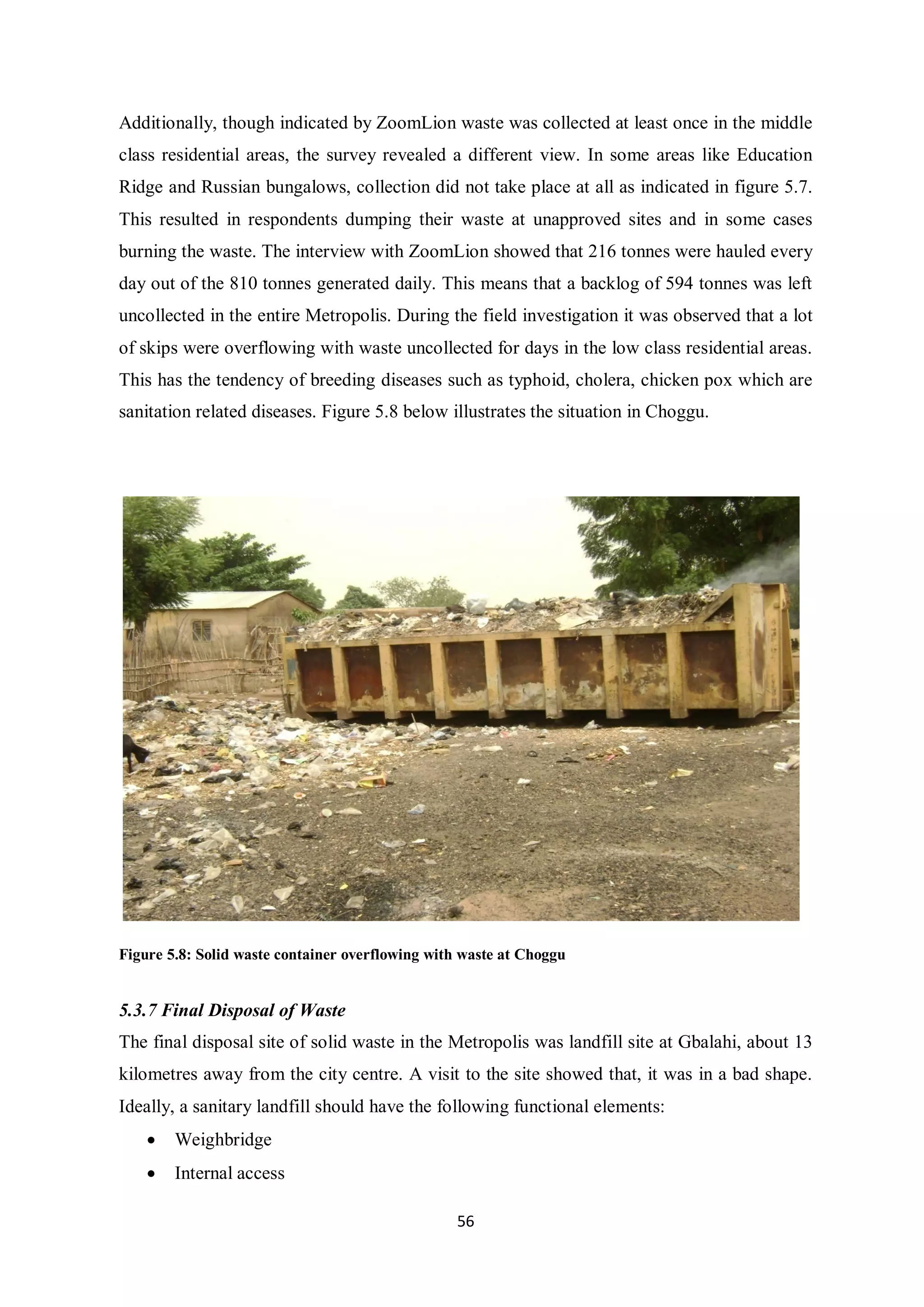 Additionally, though indicated by ZoomLion waste was collected at least once in the middle
class residential areas, the survey revealed a different view. In some areas like Education
Ridge and Russian bungalows, collection did not take place at all as indicated in figure 5.7.
This resulted in respondents dumping their waste at unapproved sites and in some cases
burning the waste. The interview with ZoomLion showed that 216 tonnes were hauled every
day out of the 810 tonnes generated daily. This means that a backlog of 594 tonnes was left
uncollected in the entire Metropolis. During the field investigation it was observed that a lot
of skips were overflowing with waste uncollected for days in the low class residential areas.
This has the tendency of breeding diseases such as typhoid, cholera, chicken pox which are
sanitation related diseases. Figure 5.8 below illustrates the situation in Choggu.




Figure 5.8: Solid waste container overflowing with waste at Choggu


5.3.7 Final Disposal of Waste
The final disposal site of solid waste in the Metropolis was landfill site at Gbalahi, about 13
kilometres away from the city centre. A visit to the site showed that, it was in a bad shape.
Ideally, a sanitary landfill should have the following functional elements:
    •   Weighbridge
    •   Internal access

                                                 56
 