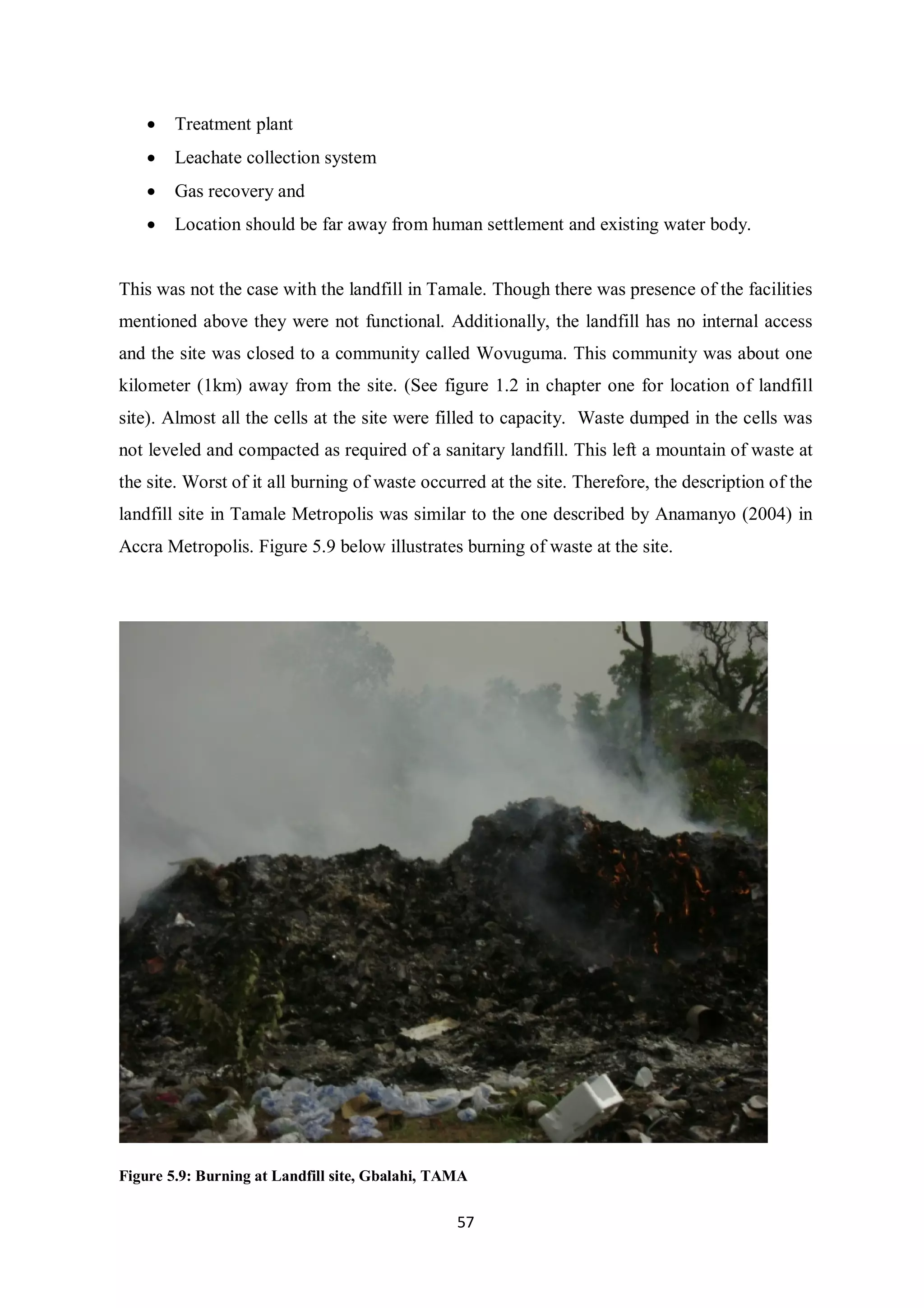 •   Treatment plant
    •   Leachate collection system
    •   Gas recovery and
    •   Location should be far away from human settlement and existing water body.


This was not the case with the landfill in Tamale. Though there was presence of the facilities
mentioned above they were not functional. Additionally, the landfill has no internal access
and the site was closed to a community called Wovuguma. This community was about one
kilometer (1km) away from the site. (See figure 1.2 in chapter one for location of landfill
site). Almost all the cells at the site were filled to capacity. Waste dumped in the cells was
not leveled and compacted as required of a sanitary landfill. This left a mountain of waste at
the site. Worst of it all burning of waste occurred at the site. Therefore, the description of the
landfill site in Tamale Metropolis was similar to the one described by Anamanyo (2004) in
Accra Metropolis. Figure 5.9 below illustrates burning of waste at the site.




Figure 5.9: Burning at Landfill site, Gbalahi, TAMA

                                                 57
 