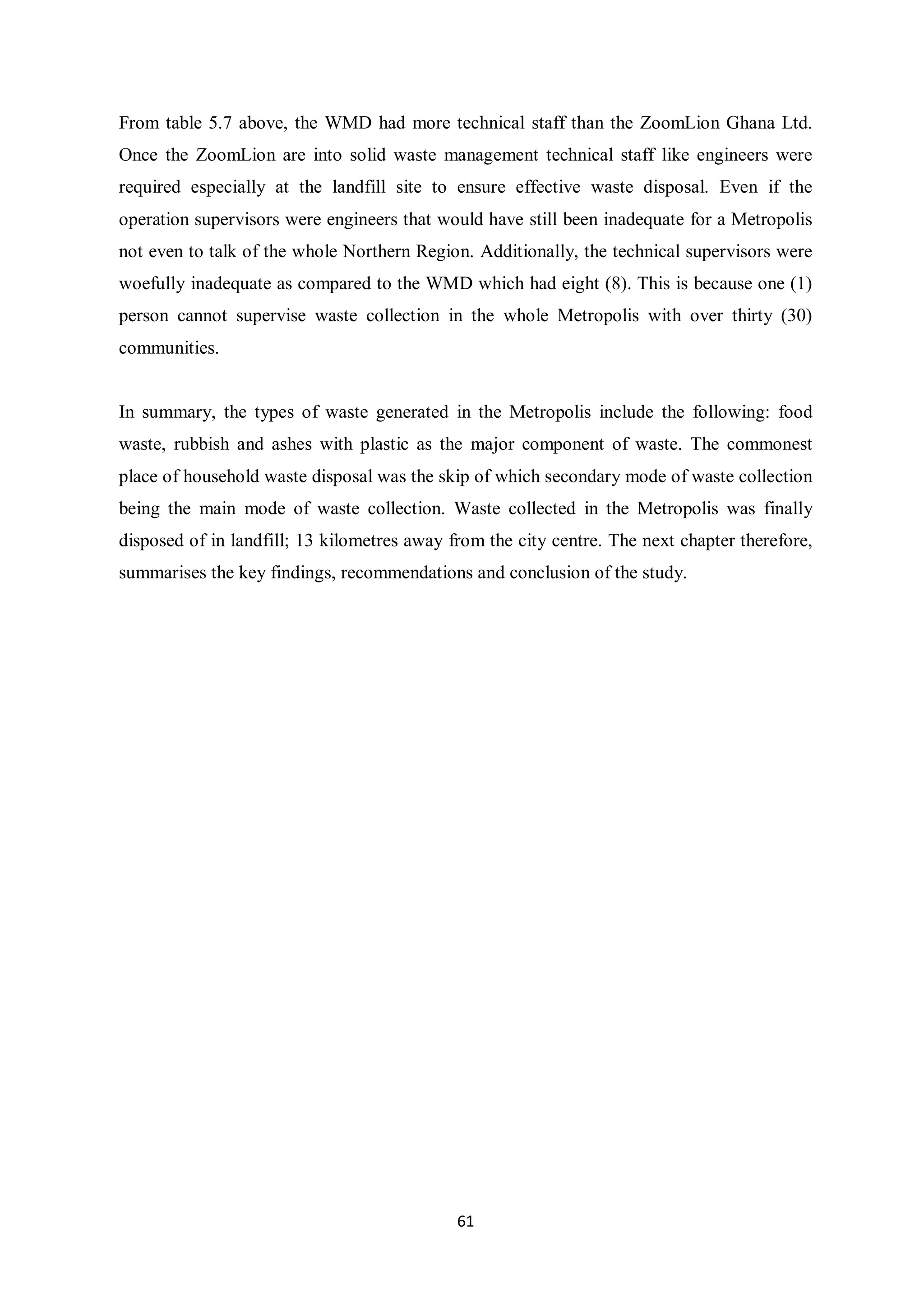 From table 5.7 above, the WMD had more technical staff than the ZoomLion Ghana Ltd.
Once the ZoomLion are into solid waste management technical staff like engineers were
required especially at the landfill site to ensure effective waste disposal. Even if the
operation supervisors were engineers that would have still been inadequate for a Metropolis
not even to talk of the whole Northern Region. Additionally, the technical supervisors were
woefully inadequate as compared to the WMD which had eight (8). This is because one (1)
person cannot supervise waste collection in the whole Metropolis with over thirty (30)
communities.


In summary, the types of waste generated in the Metropolis include the following: food
waste, rubbish and ashes with plastic as the major component of waste. The commonest
place of household waste disposal was the skip of which secondary mode of waste collection
being the main mode of waste collection. Waste collected in the Metropolis was finally
disposed of in landfill; 13 kilometres away from the city centre. The next chapter therefore,
summarises the key findings, recommendations and conclusion of the study.




                                             61
 