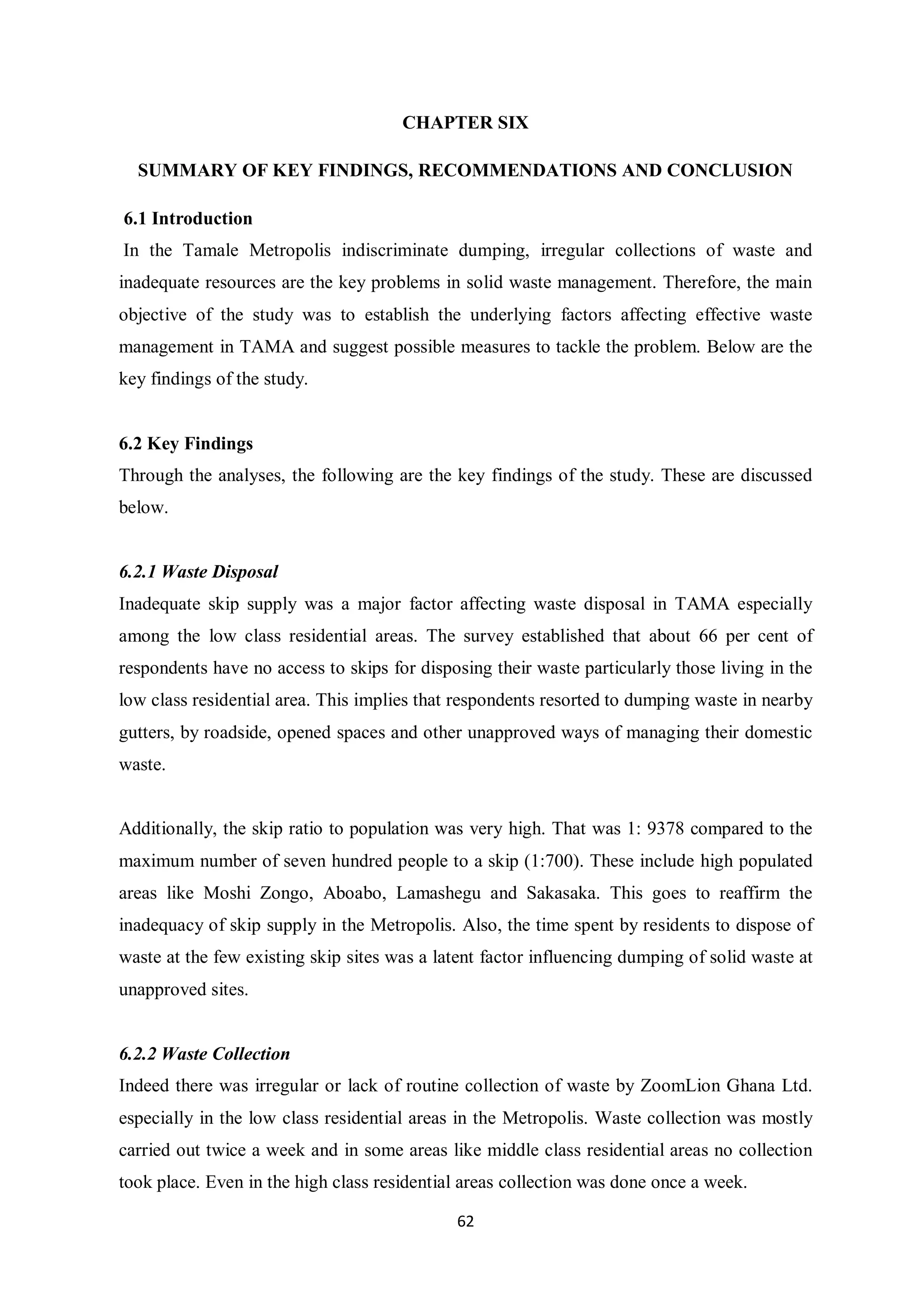 CHAPTER SIX

  SUMMARY OF KEY FINDINGS, RECOMMENDATIONS AND CONCLUSION

6.1 Introduction
In the Tamale Metropolis indiscriminate dumping, irregular collections of waste and
inadequate resources are the key problems in solid waste management. Therefore, the main
objective of the study was to establish the underlying factors affecting effective waste
management in TAMA and suggest possible measures to tackle the problem. Below are the
key findings of the study.


6.2 Key Findings
Through the analyses, the following are the key findings of the study. These are discussed
below.


6.2.1 Waste Disposal
Inadequate skip supply was a major factor affecting waste disposal in TAMA especially
among the low class residential areas. The survey established that about 66 per cent of
respondents have no access to skips for disposing their waste particularly those living in the
low class residential area. This implies that respondents resorted to dumping waste in nearby
gutters, by roadside, opened spaces and other unapproved ways of managing their domestic
waste.


Additionally, the skip ratio to population was very high. That was 1: 9378 compared to the
maximum number of seven hundred people to a skip (1:700). These include high populated
areas like Moshi Zongo, Aboabo, Lamashegu and Sakasaka. This goes to reaffirm the
inadequacy of skip supply in the Metropolis. Also, the time spent by residents to dispose of
waste at the few existing skip sites was a latent factor influencing dumping of solid waste at
unapproved sites.


6.2.2 Waste Collection
Indeed there was irregular or lack of routine collection of waste by ZoomLion Ghana Ltd.
especially in the low class residential areas in the Metropolis. Waste collection was mostly
carried out twice a week and in some areas like middle class residential areas no collection
took place. Even in the high class residential areas collection was done once a week.

                                             62
 