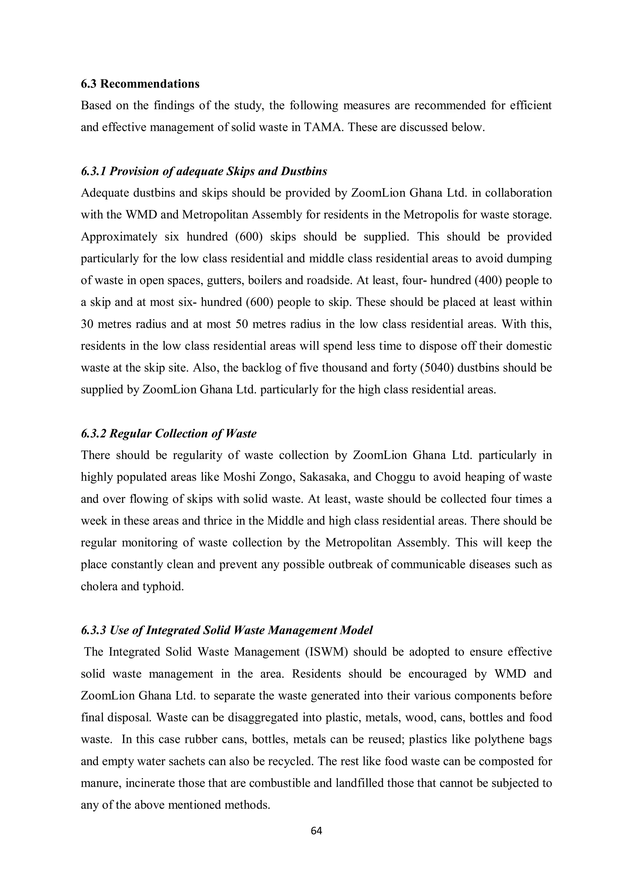 6.3 Recommendations
Based on the findings of the study, the following measures are recommended for efficient
and effective management of solid waste in TAMA. These are discussed below.


6.3.1 Provision of adequate Skips and Dustbins
Adequate dustbins and skips should be provided by ZoomLion Ghana Ltd. in collaboration
with the WMD and Metropolitan Assembly for residents in the Metropolis for waste storage.
Approximately six hundred (600) skips should be supplied. This should be provided
particularly for the low class residential and middle class residential areas to avoid dumping
of waste in open spaces, gutters, boilers and roadside. At least, four- hundred (400) people to
a skip and at most six- hundred (600) people to skip. These should be placed at least within
30 metres radius and at most 50 metres radius in the low class residential areas. With this,
residents in the low class residential areas will spend less time to dispose off their domestic
waste at the skip site. Also, the backlog of five thousand and forty (5040) dustbins should be
supplied by ZoomLion Ghana Ltd. particularly for the high class residential areas.


6.3.2 Regular Collection of Waste
There should be regularity of waste collection by ZoomLion Ghana Ltd. particularly in
highly populated areas like Moshi Zongo, Sakasaka, and Choggu to avoid heaping of waste
and over flowing of skips with solid waste. At least, waste should be collected four times a
week in these areas and thrice in the Middle and high class residential areas. There should be
regular monitoring of waste collection by the Metropolitan Assembly. This will keep the
place constantly clean and prevent any possible outbreak of communicable diseases such as
cholera and typhoid.


6.3.3 Use of Integrated Solid Waste Management Model
The Integrated Solid Waste Management (ISWM) should be adopted to ensure effective
solid waste management in the area. Residents should be encouraged by WMD and
ZoomLion Ghana Ltd. to separate the waste generated into their various components before
final disposal. Waste can be disaggregated into plastic, metals, wood, cans, bottles and food
waste. In this case rubber cans, bottles, metals can be reused; plastics like polythene bags
and empty water sachets can also be recycled. The rest like food waste can be composted for
manure, incinerate those that are combustible and landfilled those that cannot be subjected to
any of the above mentioned methods.

                                              64
 