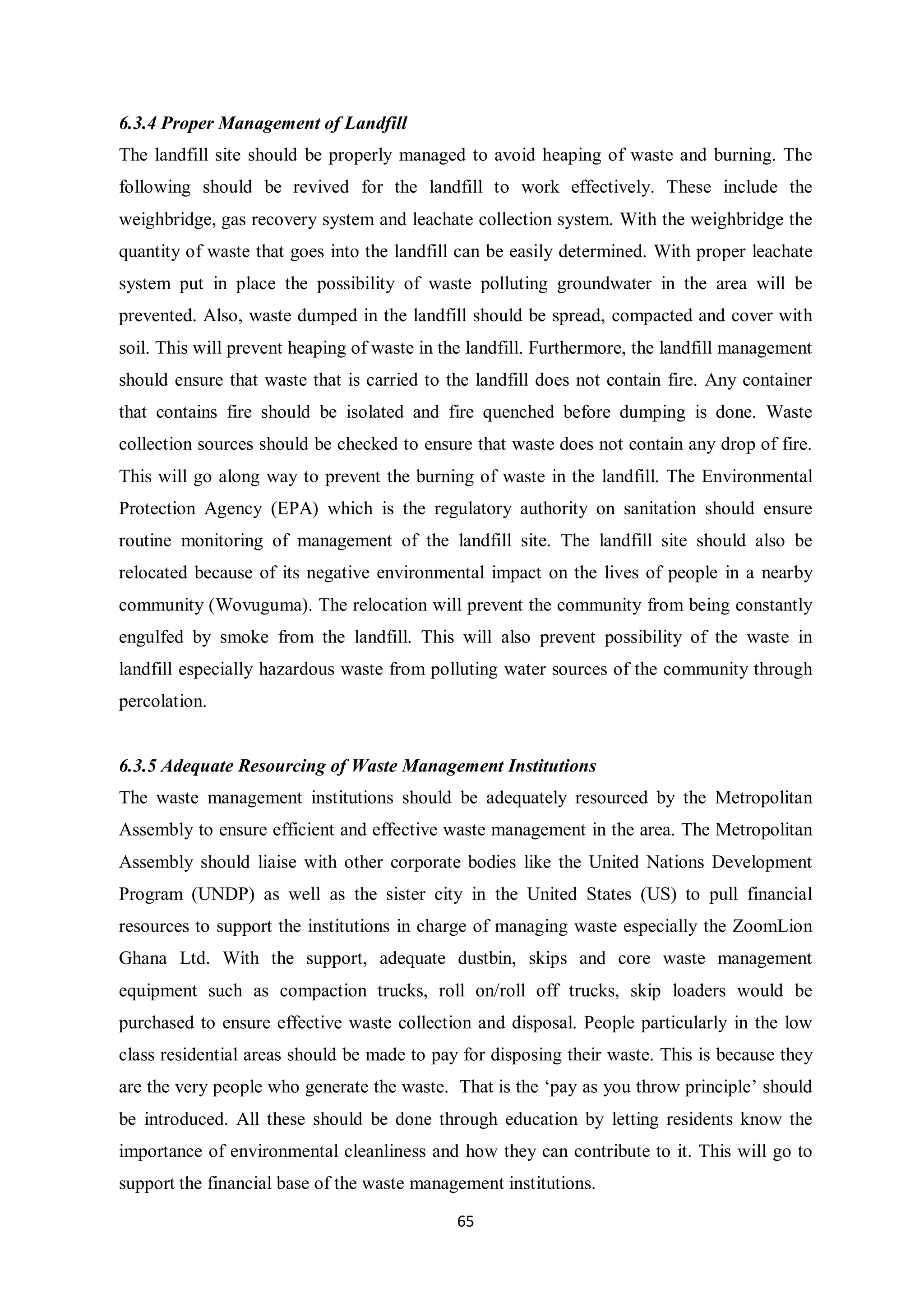 6.3.4 Proper Management of Landfill
The landfill site should be properly managed to avoid heaping of waste and burning. The
following should be revived for the landfill to work effectively. These include the
weighbridge, gas recovery system and leachate collection system. With the weighbridge the
quantity of waste that goes into the landfill can be easily determined. With proper leachate
system put in place the possibility of waste polluting groundwater in the area will be
prevented. Also, waste dumped in the landfill should be spread, compacted and cover with
soil. This will prevent heaping of waste in the landfill. Furthermore, the landfill management
should ensure that waste that is carried to the landfill does not contain fire. Any container
that contains fire should be isolated and fire quenched before dumping is done. Waste
collection sources should be checked to ensure that waste does not contain any drop of fire.
This will go along way to prevent the burning of waste in the landfill. The Environmental
Protection Agency (EPA) which is the regulatory authority on sanitation should ensure
routine monitoring of management of the landfill site. The landfill site should also be
relocated because of its negative environmental impact on the lives of people in a nearby
community (Wovuguma). The relocation will prevent the community from being constantly
engulfed by smoke from the landfill. This will also prevent possibility of the waste in
landfill especially hazardous waste from polluting water sources of the community through
percolation.


6.3.5 Adequate Resourcing of Waste Management Institutions
The waste management institutions should be adequately resourced by the Metropolitan
Assembly to ensure efficient and effective waste management in the area. The Metropolitan
Assembly should liaise with other corporate bodies like the United Nations Development
Program (UNDP) as well as the sister city in the United States (US) to pull financial
resources to support the institutions in charge of managing waste especially the ZoomLion
Ghana Ltd. With the support, adequate dustbin, skips and core waste management
equipment such as compaction trucks, roll on/roll off trucks, skip loaders would be
purchased to ensure effective waste collection and disposal. People particularly in the low
class residential areas should be made to pay for disposing their waste. This is because they
are the very people who generate the waste. That is the ‘pay as you throw principle’ should
be introduced. All these should be done through education by letting residents know the
importance of environmental cleanliness and how they can contribute to it. This will go to
support the financial base of the waste management institutions.

                                             65
 