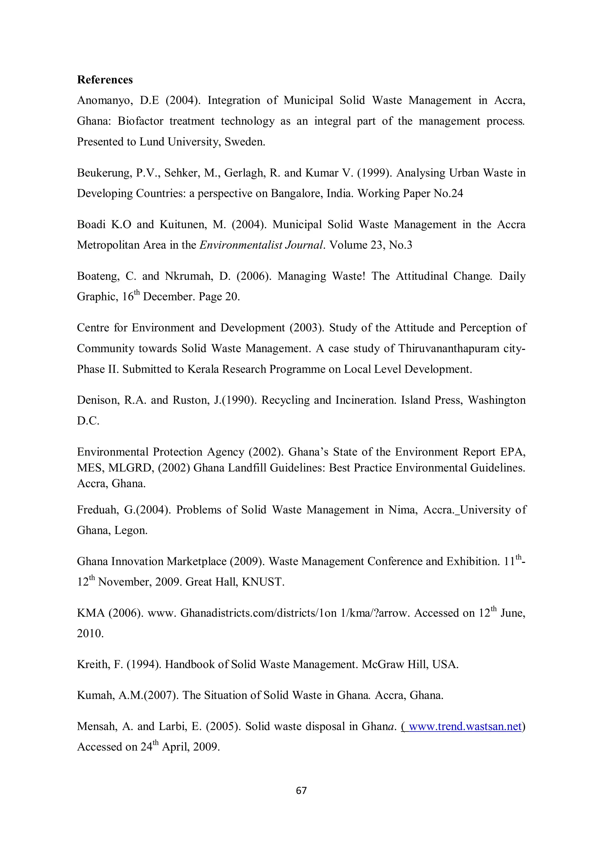 References
Anomanyo, D.E (2004). Integration of Municipal Solid Waste Management in Accra,
Ghana: Biofactor treatment technology as an integral part of the management process.
Presented to Lund University, Sweden.

Beukerung, P.V., Sehker, M., Gerlagh, R. and Kumar V. (1999). Analysing Urban Waste in
Developing Countries: a perspective on Bangalore, India. Working Paper No.24

Boadi K.O and Kuitunen, M. (2004). Municipal Solid Waste Management in the Accra
Metropolitan Area in the Environmentalist Journal. Volume 23, No.3

Boateng, C. and Nkrumah, D. (2006). Managing Waste! The Attitudinal Change. Daily
Graphic, 16th December. Page 20.

Centre for Environment and Development (2003). Study of the Attitude and Perception of
Community towards Solid Waste Management. A case study of Thiruvananthapuram city-
Phase II. Submitted to Kerala Research Programme on Local Level Development.

Denison, R.A. and Ruston, J.(1990). Recycling and Incineration. Island Press, Washington
D.C.

Environmental Protection Agency (2002). Ghana’s State of the Environment Report EPA,
MES, MLGRD, (2002) Ghana Landfill Guidelines: Best Practice Environmental Guidelines.
Accra, Ghana.

Freduah, G.(2004). Problems of Solid Waste Management in Nima, Accra. University of
Ghana, Legon.

Ghana Innovation Marketplace (2009). Waste Management Conference and Exhibition. 11th-
12th November, 2009. Great Hall, KNUST.

KMA (2006). www. Ghanadistricts.com/districts/1on 1/kma/?arrow. Accessed on 12th June,
2010.

Kreith, F. (1994). Handbook of Solid Waste Management. McGraw Hill, USA.

Kumah, A.M.(2007). The Situation of Solid Waste in Ghana. Accra, Ghana.

Mensah, A. and Larbi, E. (2005). Solid waste disposal in Ghana. ( www.trend.wastsan.net)
Accessed on 24th April, 2009.


                                           67
 