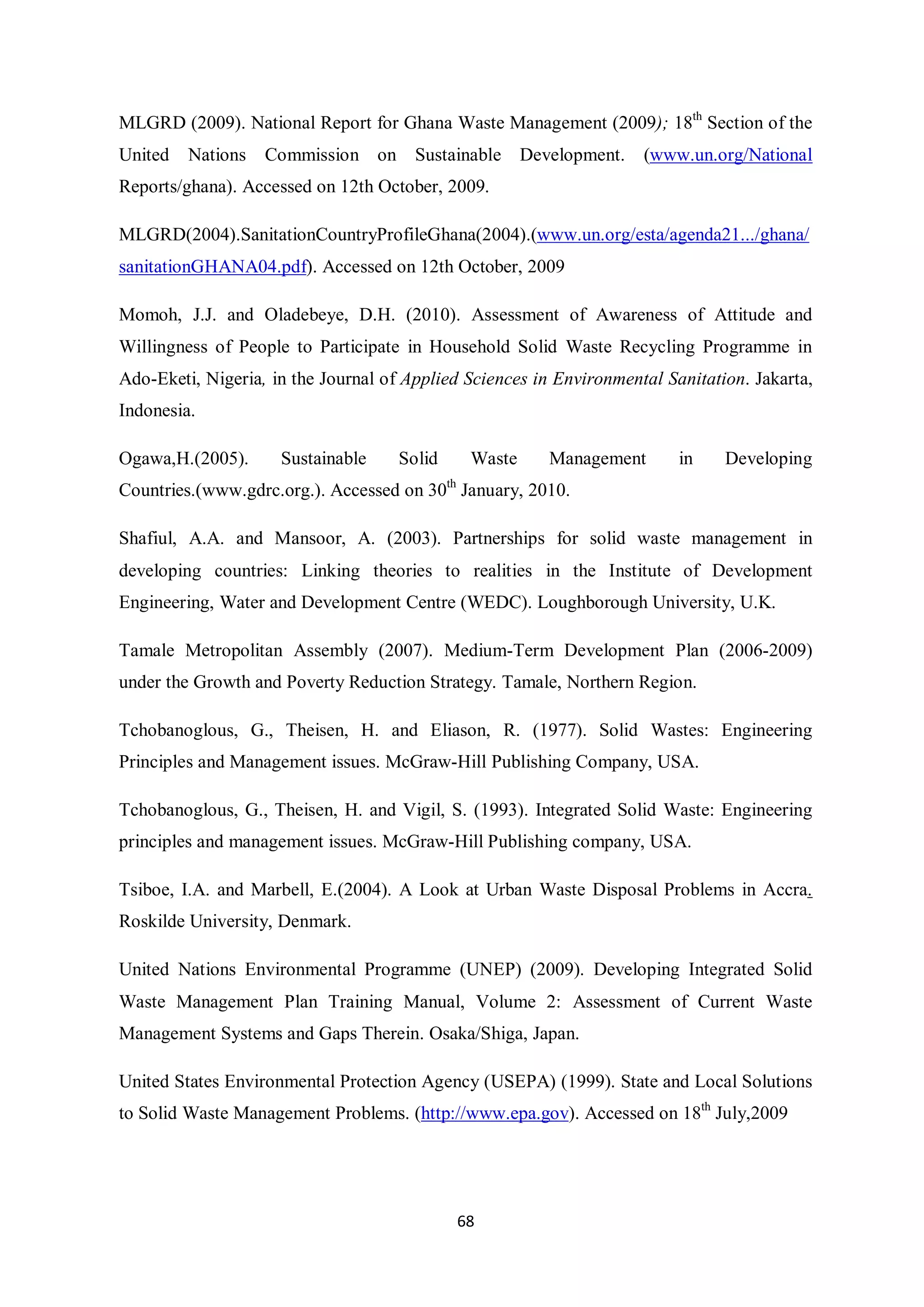 MLGRD (2009). National Report for Ghana Waste Management (2009); 18th Section of the
United   Nations   Commission on       Sustainable Development.      (www.un.org/National
Reports/ghana). Accessed on 12th October, 2009.

MLGRD(2004).SanitationCountryProfileGhana(2004).(www.un.org/esta/agenda21.../ghana/
sanitationGHANA04.pdf). Accessed on 12th October, 2009

Momoh, J.J. and Oladebeye, D.H. (2010). Assessment of Awareness of Attitude and
Willingness of People to Participate in Household Solid Waste Recycling Programme in
Ado-Eketi, Nigeria, in the Journal of Applied Sciences in Environmental Sanitation. Jakarta,
Indonesia.

Ogawa,H.(2005).      Sustainable     Solid    Waste      Management       in    Developing
Countries.(www.gdrc.org.). Accessed on 30th January, 2010.

Shafiul, A.A. and Mansoor, A. (2003). Partnerships for solid waste management in
developing countries: Linking theories to realities in the Institute of Development
Engineering, Water and Development Centre (WEDC). Loughborough University, U.K.

Tamale Metropolitan Assembly (2007). Medium-Term Development Plan (2006-2009)
under the Growth and Poverty Reduction Strategy. Tamale, Northern Region.

Tchobanoglous, G., Theisen, H. and Eliason, R. (1977). Solid Wastes: Engineering
Principles and Management issues. McGraw-Hill Publishing Company, USA.

Tchobanoglous, G., Theisen, H. and Vigil, S. (1993). Integrated Solid Waste: Engineering
principles and management issues. McGraw-Hill Publishing company, USA.

Tsiboe, I.A. and Marbell, E.(2004). A Look at Urban Waste Disposal Problems in Accra.
Roskilde University, Denmark.

United Nations Environmental Programme (UNEP) (2009). Developing Integrated Solid
Waste Management Plan Training Manual, Volume 2: Assessment of Current Waste
Management Systems and Gaps Therein. Osaka/Shiga, Japan.

United States Environmental Protection Agency (USEPA) (1999). State and Local Solutions
to Solid Waste Management Problems. (http://www.epa.gov). Accessed on 18th July,2009




                                             68
 