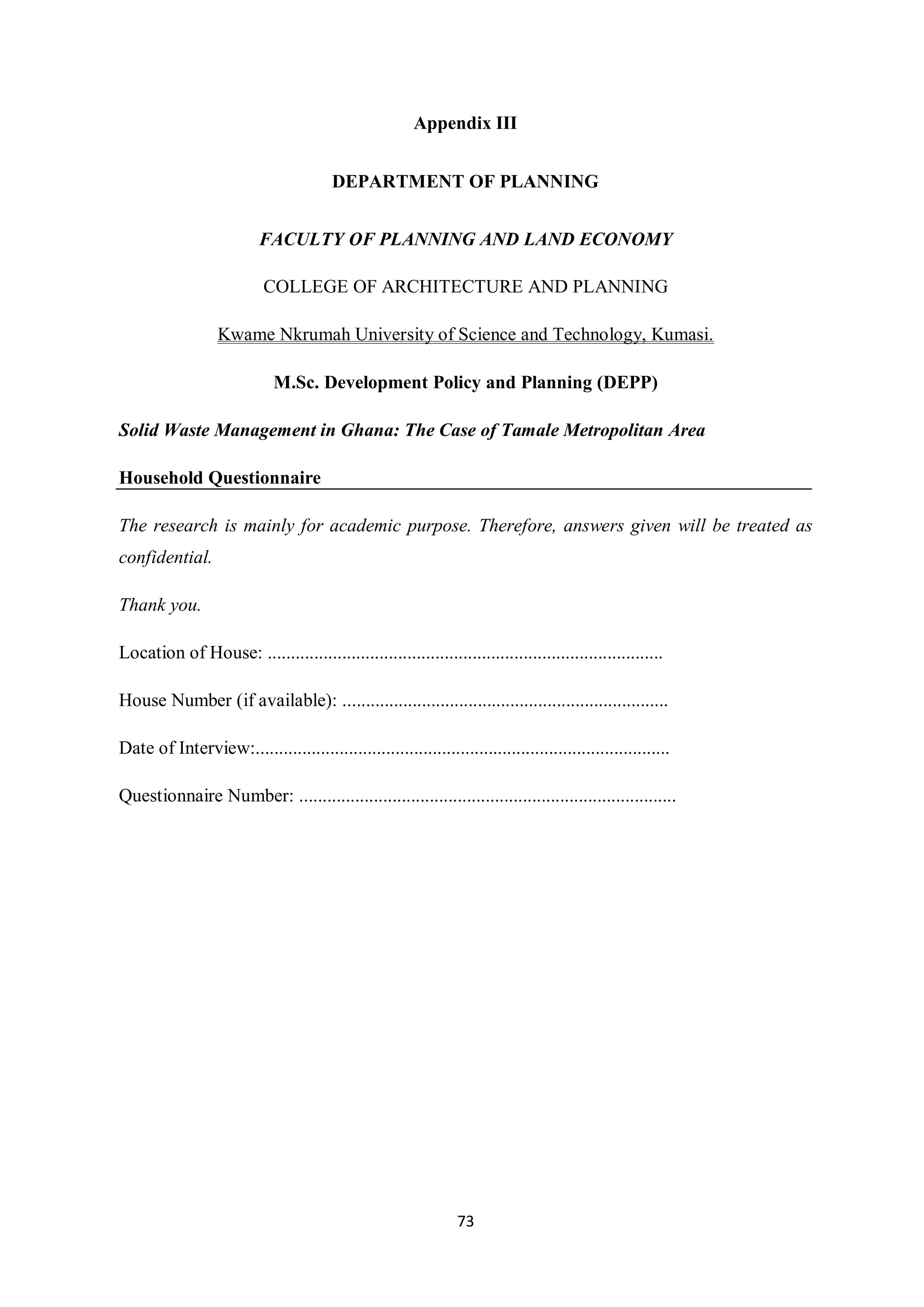 Appendix III


                                         DEPARTMENT OF PLANNING


                           FACULTY OF PLANNING AND LAND ECONOMY

                            COLLEGE OF ARCHITECTURE AND PLANNING

                   Kwame Nkrumah University of Science and Technology, Kumasi.

                              M.Sc. Development Policy and Planning (DEPP)

Solid Waste Management in Ghana: The Case of Tamale Metropolitan Area

Household Questionnaire

The research is mainly for academic purpose. Therefore, answers given will be treated as
confidential.

Thank you.

Location of House: .....................................................................................

House Number (if available): ......................................................................

Date of Interview:.........................................................................................

Questionnaire Number: .................................................................................




                                                                 73
 