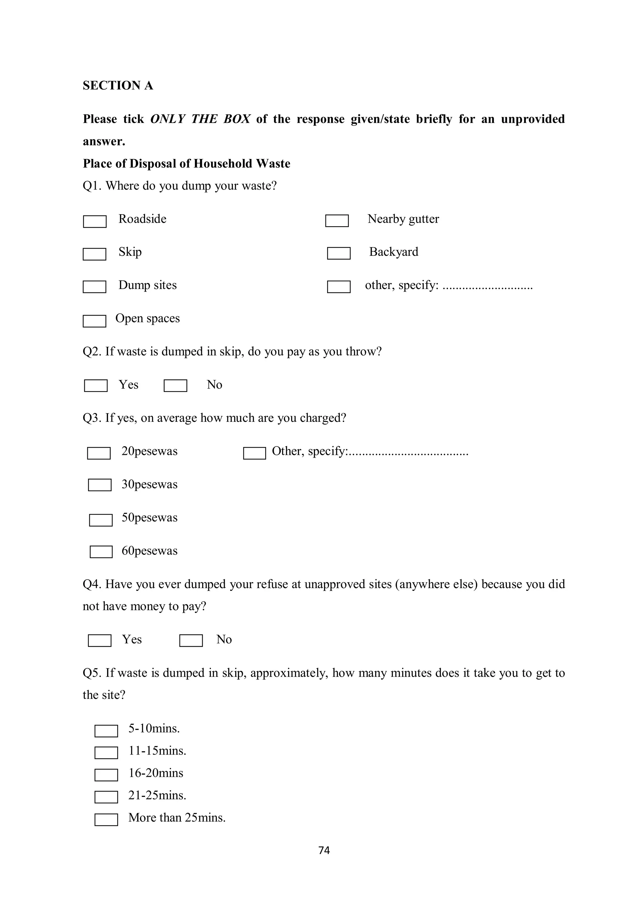 SECTION A

Please tick ONLY THE BOX of the response given/state briefly for an unprovided
answer.
Place of Disposal of Household Waste
Q1. Where do you dump your waste?

       Roadside                                             Nearby gutter

       Skip                                                 Backyard

       Dump sites                                          other, specify: ............................

      Open spaces

Q2. If waste is dumped in skip, do you pay as you throw?

       Yes               No

Q3. If yes, on average how much are you charged?

        20pesewas                  Other, specify:.....................................

        30pesewas

        50pesewas

        60pesewas

Q4. Have you ever dumped your refuse at unapproved sites (anywhere else) because you did
not have money to pay?

        Yes                No

Q5. If waste is dumped in skip, approximately, how many minutes does it take you to get to
the site?

            5-10mins.
            11-15mins.
            16-20mins
            21-25mins.
            More than 25mins.

                                               74
 