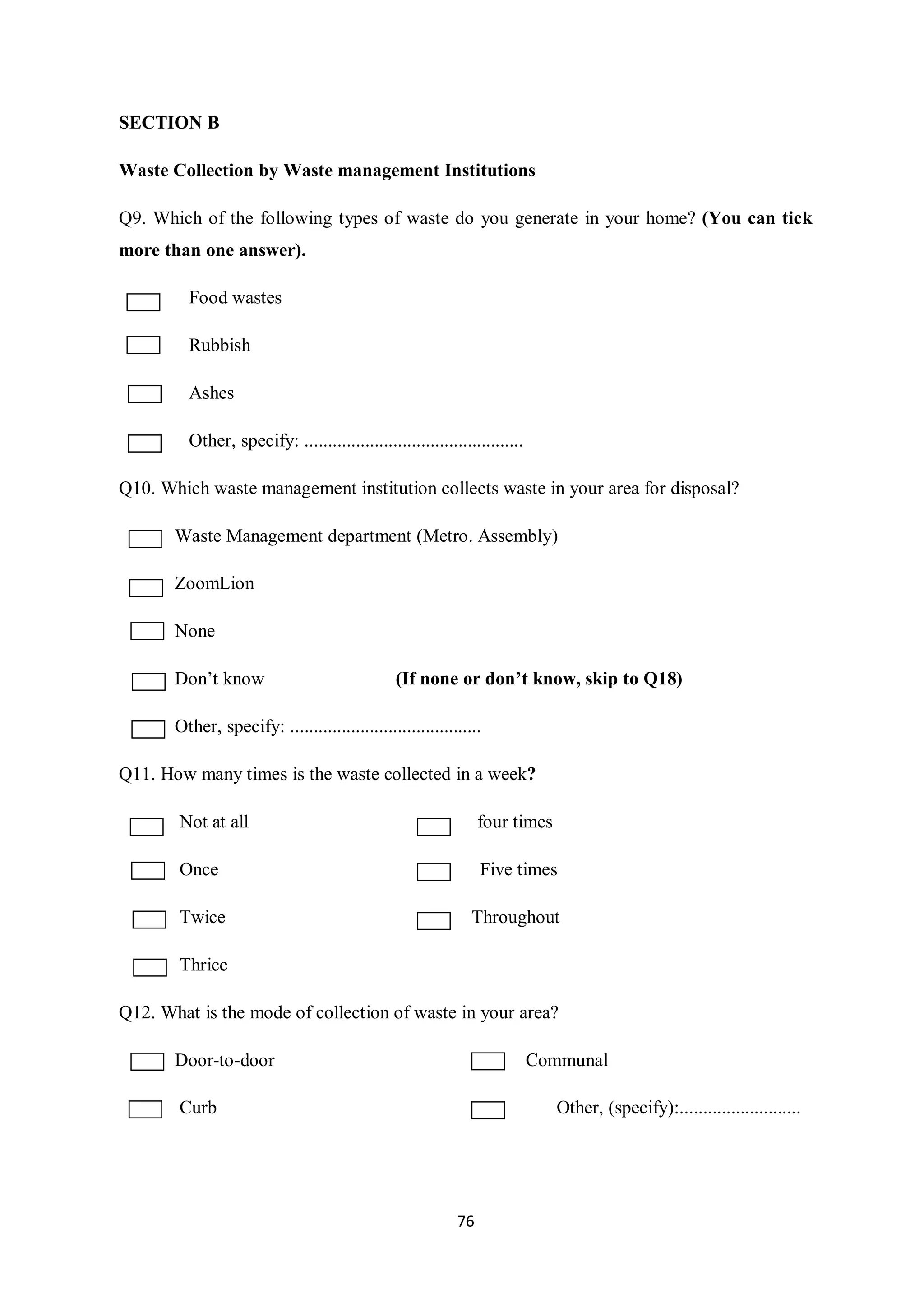 SECTION B

Waste Collection by Waste management Institutions

Q9. Which of the following types of waste do you generate in your home? (You can tick
more than one answer).

         Food wastes

         Rubbish

         Ashes

         Other, specify: ...............................................

Q10. Which waste management institution collects waste in your area for disposal?

       Waste Management department (Metro. Assembly)

       ZoomLion

       None

       Don’t know                               (If none or don’t know, skip to Q18)

       Other, specify: .........................................

Q11. How many times is the waste collected in a week?

        Not at all                                              four times

        Once                                                    Five times

        Twice                                                 Throughout

        Thrice

Q12. What is the mode of collection of waste in your area?

       Door-to-door                                                        Communal

        Curb                                                                 Other, (specify):..........................




                                                           76
 
