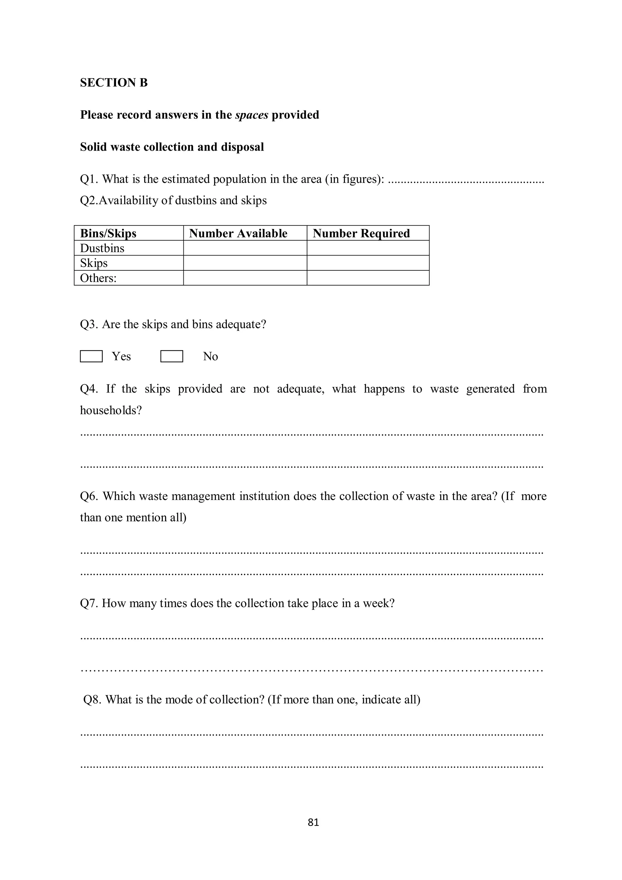 SECTION B

Please record answers in the spaces provided

Solid waste collection and disposal

Q1. What is the estimated population in the area (in figures): ..................................................
Q2.Availability of dustbins and skips

Bins/Skips                        Number Available                        Number Required
Dustbins
Skips
Others:


Q3. Are the skips and bins adequate?

          Yes                          No

Q4. If the skips provided are not adequate, what happens to waste generated from
households?
....................................................................................................................................................

....................................................................................................................................................

Q6. Which waste management institution does the collection of waste in the area? (If more
than one mention all)

....................................................................................................................................................
....................................................................................................................................................

Q7. How many times does the collection take place in a week?

....................................................................................................................................................

…………………………………………………………………………………………………

 Q8. What is the mode of collection? (If more than one, indicate all)

....................................................................................................................................................

....................................................................................................................................................



                                                                        81
 