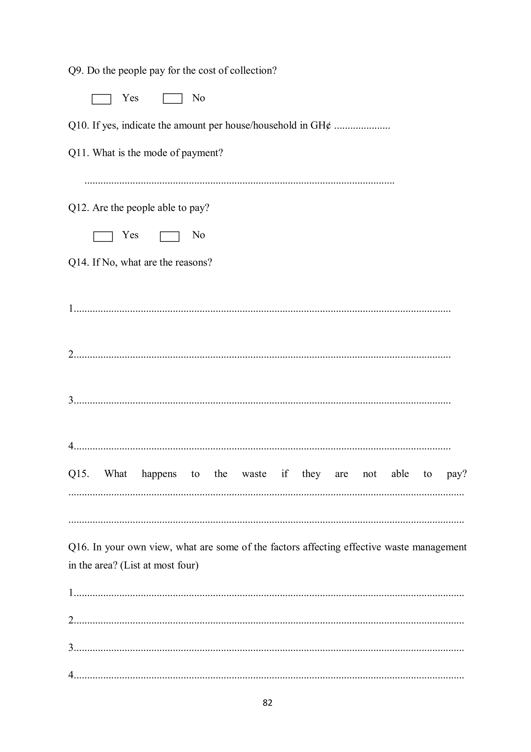 Q9. Do the people pay for the cost of collection?

                    Yes                       No

Q10. If yes, indicate the amount per house/household in GH¢ .....................

Q11. What is the mode of payment?

      ....................................................................................................................

Q12. Are the people able to pay?

                    Yes                       No

Q14. If No, what are the reasons?



1.............................................................................................................................................



2.............................................................................................................................................



3.............................................................................................................................................



4.............................................................................................................................................

Q15.         What          happens           to       the       waste          if      they        are        not       able        to       pay?
....................................................................................................................................................

....................................................................................................................................................

Q16. In your own view, what are some of the factors affecting effective waste management
in the area? (List at most four)

1..................................................................................................................................................

2..................................................................................................................................................

3..................................................................................................................................................

4..................................................................................................................................................

                                                                        82
 