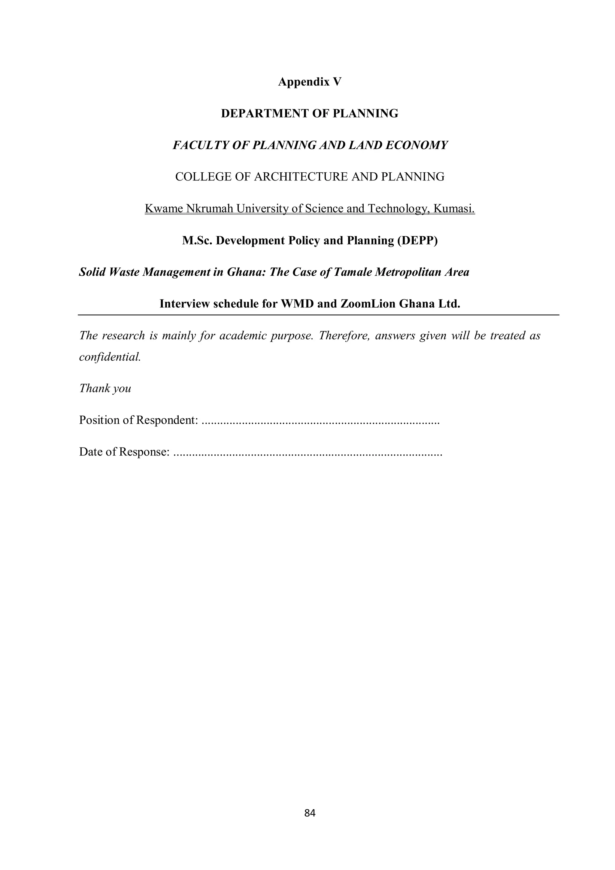 Appendix V

                                        DEPARTMENT OF PLANNING

                          FACULTY OF PLANNING AND LAND ECONOMY

                           COLLEGE OF ARCHITECTURE AND PLANNING

                  Kwame Nkrumah University of Science and Technology, Kumasi.

                             M.Sc. Development Policy and Planning (DEPP)

Solid Waste Management in Ghana: The Case of Tamale Metropolitan Area

                       Interview schedule for WMD and ZoomLion Ghana Ltd.

The research is mainly for academic purpose. Therefore, answers given will be treated as
confidential.

Thank you

Position of Respondent: .............................................................................

Date of Response: .......................................................................................




                                                                 84
 