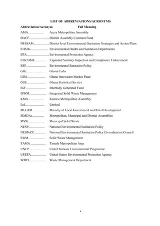 LIST OF ABBREVIATIONS/ACRONYMS
Abbreviation/Acronym                                Full Meaning
AMA....................        Accra Metropolitan Assembly
DACF......................... District Assembly Common Fund
DESSAPs................... District level Environmental Sanitation Strategies and Action Plans
EHSDs...................... Environmental Health and Sanitation Departments
EPA............................ Environmental Protection Agency
ESICOME..............          Expanded Sanitary Inspection and Compliance Enforcement
ESP.........................   Environmental Sanitation Policy
GHc......................      Ghana Cedis
GIM.......................     Ghana Innovation Market Place
GSS.......................     Ghana Statistical Service
IGF.........................   Internally Generated Fund
ISWM.....................      Integrated Solid Waste Management
KMA...................         Kumasi Metropolitan Assembly
Ltd........................    Limited
MLGRD...............           Ministry of Local Government and Rural Development
MMDAs...............           Metropolitan, Municipal and District Assemblies
MSW.....................       Municipal Solid Waste
NESP....................       National Environmental Sanitation Policy
NESPoCC..............          National Environmental Sanitation Policy Co-ordination Council
SWM....................        Solid Waste Management
TAMA ...................       Tamale Metropolitan Area
UNEP...................        United Nations Environmental Programme
USEPA...................       United States Environmental Protection Agency
WMD.....................       Waste Management Department




                                                       x
 