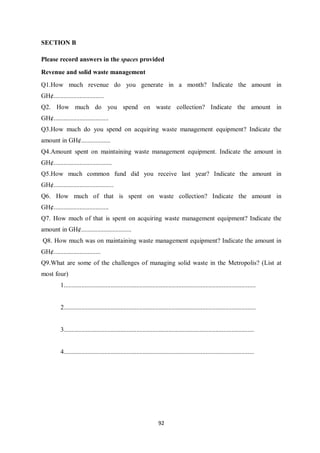 SECTION B

Please record answers in the spaces provided
Revenue and solid waste management
Q1.How much revenue do you generate in a month? Indicate the amount in
GH¢...............................
Q2. How much do you spend on waste collection? Indicate the amount in
GH¢..................................
Q3.How much do you spend on acquiring waste management equipment? Indicate the
amount in GH¢..................
Q4.Amount spent on maintaining waste management equipment. Indicate the amount in
GH¢....................................
Q5.How much common fund did you receive last year? Indicate the amount in
GH¢.....................................
Q6. How much of that is spent on waste collection? Indicate the amount in
GH¢..................................
Q7. How much of that is spent on acquiring waste management equipment? Indicate the
amount in GH¢...............................
Q8. How much was on maintaining waste management equipment? Indicate the amount in
GH¢.............................
Q9.What are some of the challenges of managing solid waste in the Metropolis? (List at
most four)
          1.......................................................................................................................


          2.......................................................................................................................


          3......................................................................................................................


          4......................................................................................................................




                                                                      92
 