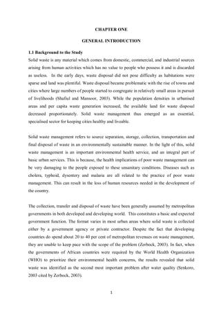 CHAPTER ONE

                               GENERAL INTRODUCTION

1.1 Background to the Study
Solid waste is any material which comes from domestic, commercial, and industrial sources
arising from human activities which has no value to people who possess it and is discarded
as useless. In the early days, waste disposal did not pose difficulty as habitations were
sparse and land was plentiful. Waste disposal became problematic with the rise of towns and
cities where large numbers of people started to congregate in relatively small areas in pursuit
of livelihoods (Shafiul and Mansoor, 2003). While the population densities in urbanised
areas and per capita waste generation increased, the available land for waste disposal
decreased proportionately. Solid waste management thus emerged as an essential,
specialised sector for keeping cities healthy and liveable.


Solid waste management refers to source separation, storage, collection, transportation and
final disposal of waste in an environmentally sustainable manner. In the light of this, solid
waste management is an important environmental health service, and an integral part of
basic urban services. This is because, the health implications of poor waste management can
be very damaging to the people exposed to these unsanitary conditions. Diseases such as
cholera, typhoid, dysentery and malaria are all related to the practice of poor waste
management. This can result in the loss of human resources needed in the development of
the country.


The collection, transfer and disposal of waste have been generally assumed by metropolitan
governments in both developed and developing world. This constitutes a basic and expected
government function. The format varies in most urban areas where solid waste is collected
either by a government agency or private contractor. Despite the fact that developing
countries do spend about 20 to 40 per cent of metropolitan revenues on waste management,
they are unable to keep pace with the scope of the problem (Zerbock, 2003). In fact, when
the governments of African countries were required by the World Health Organization
(WHO) to prioritize their environmental health concerns, the results revealed that solid
waste was identified as the second most important problem after water quality (Senkoro,
2003 cited by Zerbock, 2003).


                                               1
 