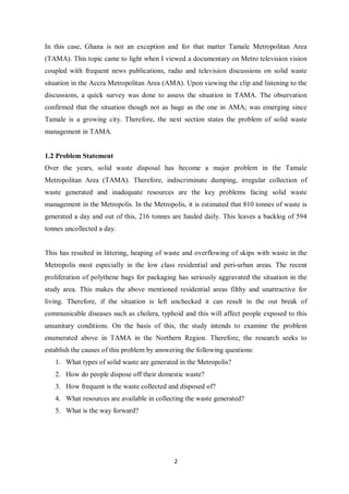 In this case, Ghana is not an exception and for that matter Tamale Metropolitan Area
(TAMA). This topic came to light when I viewed a documentary on Metro television vision
coupled with frequent news publications, radio and television discussions on solid waste
situation in the Accra Metropolitan Area (AMA). Upon viewing the clip and listening to the
discussions, a quick survey was done to assess the situation in TAMA. The observation
confirmed that the situation though not as huge as the one in AMA; was emerging since
Tamale is a growing city. Therefore, the next section states the problem of solid waste
management in TAMA.


1.2 Problem Statement
Over the years, solid waste disposal has become a major problem in the Tamale
Metropolitan Area (TAMA). Therefore, indiscriminate dumping, irregular collection of
waste generated and inadequate resources are the key problems facing solid waste
management in the Metropolis. In the Metropolis, it is estimated that 810 tonnes of waste is
generated a day and out of this, 216 tonnes are hauled daily. This leaves a backlog of 594
tonnes uncollected a day.


This has resulted in littering, heaping of waste and overflowing of skips with waste in the
Metropolis most especially in the low class residential and peri-urban areas. The recent
proliferation of polythene bags for packaging has seriously aggravated the situation in the
study area. This makes the above mentioned residential areas filthy and unattractive for
living. Therefore, if the situation is left unchecked it can result in the out break of
communicable diseases such as cholera, typhoid and this will affect people exposed to this
unsanitary conditions. On the basis of this, the study intends to examine the problem
enumerated above in TAMA in the Northern Region. Therefore, the research seeks to
establish the causes of this problem by answering the following questions:
   1. What types of solid waste are generated in the Metropolis?
   2. How do people dispose off their domestic waste?
   3. How frequent is the waste collected and disposed of?
   4. What resources are available in collecting the waste generated?
   5. What is the way forward?




                                             2
 