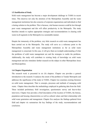 1.5 Justification of Study
Solid waste management has become a major development challenge in TAMA in recent
times. This deserves not only the attention of the Metropolitan Assembly and the waste
management institutions but also concerns of corporate organizations and individuals to find
a lasting solution to the problem. This is because, vital human resource could be lost through
poor waste management and this will affect productivity in the Metropolis. The study
therefore intends to explore appropriate strategies and recommendations in clearing solid
waste in all segments in the Metropolis in a sustainable manner.


Despite the immensity of the problem, very little research on solid waste management has
been carried out in the Metropolis. The study will serve as a reference point to the
Metropolitan Assembly and waste management institutions as far as solid waste
management is concerned. In this case, it will give them an in-depth understanding of what
the problems of solid waste management are and the strategies to tackle the problems.
Additionally, the study will contribute to existing body of knowledge on solid waste
management and also stimulates further research on the subject in other Metropolitan Areas
and Municipalities.


1.6 Chapter Organisation
The research work is presented in six (6) chapters. Chapter one provides a general
introduction to the research. It analyses the extent of the problem in Tamale Metropolis and
addresses the significance of the study in TAMA. Chapter two examines existing literature
on solid waste management. That is concepts, processes and methods of managing solid
waste. Chapter three describes the methodology employed in gathering data from the field.
These included preliminary field investigation, questionnaire survey and face-to-face
interviews. Chapter four provides a brief description of the location of TAMA, the history,
population and housing characteristics as well as cultural values and their relationship with
solid waste generation and management. Chapter five analyses the findings gathered from
field and chapter six summarises the key findings of the study, recommendations and
conclusion.




                                              6
 