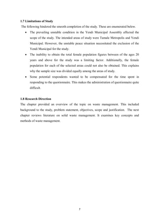1.7 Limitations of Study
The following hindered the smooth completion of the study. These are enumerated below.
   •   The prevailing unstable condition in the Yendi Municipal Assembly affected the
       scope of the study. The intended areas of study were Tamale Metropolis and Yendi
       Municipal. However, the unstable peace situation necessitated the exclusion of the
       Yendi Municipal for the study.
   •   The inability to obtain the total female population figures between of the ages 20
       years and above for the study was a limiting factor. Additionally, the female
       population for each of the selected areas could not also be obtained. This explains
       why the sample size was divided equally among the areas of study.
   •   Some potential respondents wanted to be compensated for the time spent in
       responding to the questionnaire. This makes the administration of questionnaire quite
       difficult.


1.8 Research Direction
The chapter provided an overview of the topic on waste management. This included
background to the study, problem statement, objectives, scope and justification. The next
chapter reviews literature on solid waste management. It examines key concepts and
methods of waste management.




                                             7
 
