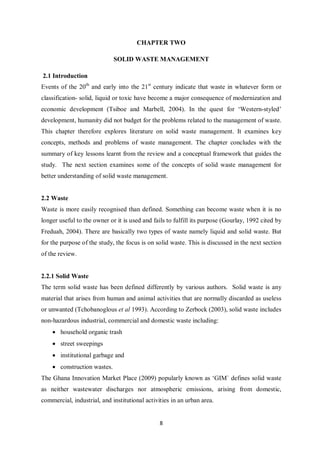 CHAPTER TWO

                             SOLID WASTE MANAGEMENT

2.1 Introduction
Events of the 20th and early into the 21st century indicate that waste in whatever form or
classification- solid, liquid or toxic have become a major consequence of modernization and
economic development (Tsiboe and Marbell, 2004). In the quest for ‘Western-styled’
development, humanity did not budget for the problems related to the management of waste.
This chapter therefore explores literature on solid waste management. It examines key
concepts, methods and problems of waste management. The chapter concludes with the
summary of key lessons learnt from the review and a conceptual framework that guides the
study. The next section examines some of the concepts of solid waste management for
better understanding of solid waste management.


2.2 Waste
Waste is more easily recognised than defined. Something can become waste when it is no
longer useful to the owner or it is used and fails to fulfill its purpose (Gourlay, 1992 cited by
Freduah, 2004). There are basically two types of waste namely liquid and solid waste. But
for the purpose of the study, the focus is on solid waste. This is discussed in the next section
of the review.


2.2.1 Solid Waste
The term solid waste has been defined differently by various authors. Solid waste is any
material that arises from human and animal activities that are normally discarded as useless
or unwanted (Tchobanoglous et al 1993). According to Zerbock (2003), solid waste includes
non-hazardous industrial, commercial and domestic waste including:
    • household organic trash
    • street sweepings
    • institutional garbage and
    • construction wastes.
The Ghana Innovation Market Place (2009) popularly known as ‘GIM` defines solid waste
as neither wastewater discharges nor atmospheric emissions, arising from domestic,
commercial, industrial, and institutional activities in an urban area.


                                                8
 