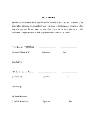DECLARATION

I hereby declare that this thesis is my own work towards the MSc. and that, to the best of my
knowledge, it contains no material previously published by another person or material which
has been accepted for the award of any other degree by the university or any other
university, except where due acknowledgment has been made in the context.




Felix Puopiel (PG2235008)          ...................................     ..................................

(Student’s Name & ID)                      Signature                           Date




Certified by:




 Dr. Justice Owusu-Ansah          ......................................     .................................

(Supervisor)                                Signature                                Date




Certified by:




Dr. Imoro Braimah               ........................................     ......................................

(Head of Department)                       Signature                                       Date




                                                     ii
 
