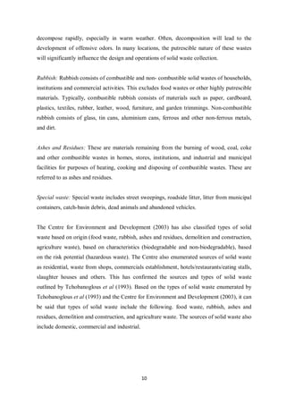 decompose rapidly, especially in warm weather. Often, decomposition will lead to the
development of offensive odors. In many locations, the putrescible nature of these wastes
will significantly influence the design and operations of solid waste collection.


Rubbish: Rubbish consists of combustible and non- combustible solid wastes of households,
institutions and commercial activities. This excludes food wastes or other highly putrescible
materials. Typically, combustible rubbish consists of materials such as paper, cardboard,
plastics, textiles, rubber, leather, wood, furniture, and garden trimmings. Non-combustible
rubbish consists of glass, tin cans, aluminium cans, ferrous and other non-ferrous metals,
and dirt.


Ashes and Residues: These are materials remaining from the burning of wood, coal, coke
and other combustible wastes in homes, stores, institutions, and industrial and municipal
facilities for purposes of heating, cooking and disposing of combustible wastes. These are
referred to as ashes and residues.


Special waste: Special waste includes street sweepings, roadside litter, litter from municipal
containers, catch-basin debris, dead animals and abandoned vehicles.


The Centre for Environment and Development (2003) has also classified types of solid
waste based on origin (food waste, rubbish, ashes and residues, demolition and construction,
agriculture waste), based on characteristics (biodegradable and non-biodegradable), based
on the risk potential (hazardous waste). The Centre also enumerated sources of solid waste
as residential, waste from shops, commercials establishment, hotels/restaurants/eating stalls,
slaughter houses and others. This has confirmed the sources and types of solid waste
outlined by Tchobanoglous et al (1993). Based on the types of solid waste enumerated by
Tchobanoglous et al (1993) and the Centre for Environment and Development (2003), it can
be said that types of solid waste include the following. food waste, rubbish, ashes and
residues, demolition and construction, and agriculture waste. The sources of solid waste also
include domestic, commercial and industrial.




                                               10
 