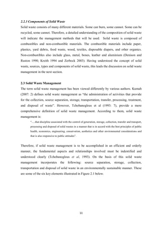 2.2.3 Components of Solid Waste
Solid waste consists of many different materials. Some can burn, some cannot. Some can be
recycled, some cannot. Therefore, a detailed understanding of the composition of solid waste
will indicate the management methods that will be used. Solid waste is composed of
combustibles and non-combustible materials. The combustible materials include paper,
plastics, yard debris, food waste, wood, textiles, disposable diapers, and other organics.
Non-combustibles also include glass, metal, bones, leather and aluminium (Denison and
Ruston 1990; Kreith 1994 and Zerbock 2003). Having understood the concept of solid
waste, sources, types and components of solid waste, this leads the discussion on solid waste
management in the next section.


2.3 Solid Waste Management
The term solid waste management has been viewed differently by various authors. Kumah
(2007: 2) defines solid waste management as “the administration of activities that provide
for the collection, source separation, storage, transportation, transfer, processing, treatment,
and disposal of waste”. However, Tchobanoglous et al (1993: 7), provide a more
comprehensive definition of solid waste management. According to them, solid waste
management is:
       “.....that discipline associated with the control of generation, storage, collection, transfer and transport,
       processing and disposal of solid wastes in a manner that is in accord with the best principles of public
       health, economics, engineering, conservation, aesthetics and other environmental considerations and
       that is also responsive to public attitudes”.


Therefore, if solid waste management is to be accomplished in an efficient and orderly
manner, the fundamental aspects and relationships involved must be indentified and
understood clearly (Tchobanoglous et al, 1993). On the basis of this solid waste
management       incorporates       the    following:       source     separation,       storage,     collection,
transportation and disposal of solid waste in an environmentally sustainable manner. These
are some of the six key elements illustrated in Figure 2.1 below.




                                                       11
 