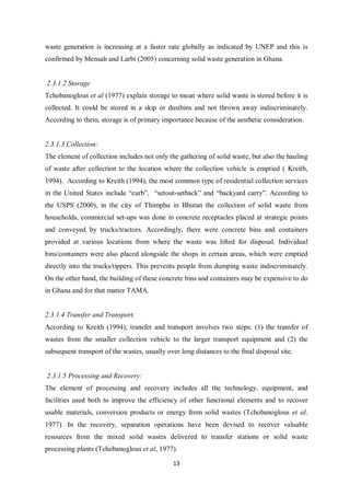 waste generation is increasing at a faster rate globally as indicated by UNEP and this is
confirmed by Mensah and Larbi (2005) concerning solid waste generation in Ghana.


2.3.1.2 Storage
Tchobanoglous et al (1977) explain storage to mean where solid waste is stored before it is
collected. It could be stored in a skip or dustbins and not thrown away indiscriminately.
According to them, storage is of primary importance because of the aesthetic consideration.


2.3.1.3 Collection:
The element of collection includes not only the gathering of solid waste, but also the hauling
of waste after collection to the location where the collection vehicle is emptied ( Kreith,
1994). According to Kreith (1994), the most common type of residential collection services
in the United States include “curb”, “setout-setback” and “backyard carry”. According to
the USPS (2000), in the city of Thimphu in Bhutan the collection of solid waste from
households, commercial set-ups was done in concrete receptacles placed at strategic points
and conveyed by trucks/tractors. Accordingly, there were concrete bins and containers
provided at various locations from where the waste was lifted for disposal. Individual
bins/containers were also placed alongside the shops in certain areas, which were emptied
directly into the trucks/tippers. This prevents people from dumping waste indiscriminately.
On the other hand, the building of these concrete bins and containers may be expensive to do
in Ghana and for that matter TAMA.


2.3.1.4 Transfer and Transport:
According to Kreith (1994), transfer and transport involves two steps: (1) the transfer of
wastes from the smaller collection vehicle to the larger transport equipment and (2) the
subsequent transport of the wastes, usually over long distances to the final disposal site.


2.3.1.5 Processing and Recovery:
The element of processing and recovery includes all the technology, equipment, and
facilities used both to improve the efficiency of other functional elements and to recover
usable materials, conversion products or energy from solid wastes (Tchobanoglous et al,
1977). In the recovery, separation operations have been devised to recover valuable
resources from the mixed solid wastes delivered to transfer stations or solid waste
processing plants (Tchobanoglous et al, 1977).

                                               13
 
