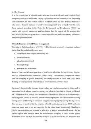 2.3.1.6 Disposal
It is the ultimate fate of all solid wastes whether they are residential wastes collected and
transported directly to landfill site. Having explained the various elements in the diagram by
some authorities, the next section analyses in further details the final disposal methods of
solid waste. Several methods of solid waste management have evolved over the years.
These methods according to the Centre for Environment and Development (2003) vary
greatly with types of wastes and local conditions. For the purpose of this analysis, this
section is divided into early practices of managing solid waste and contemporary methods of
waste management systems.


2.4 Early Practices of Solid Waste Management
According to Tchobanoglous et al (1993: 17-18), the most commonly recognized methods
for the final disposal of solid wastes were:
   •   dumping on land, canyons and mining pits

   •   dumping in water

   •   ploughing into the soil

   •   feeding to hogs

   •   reduction and incineration

Some of these unwholesome practices of solid waste identified during the early disposal
practices still exist in cities, towns and villages today. Indiscriminate dumping on opened
land and dumping in gutters particularly are clearly evident in towns and cities, while
dumping in water especially people living in coastal towns is common place.


Burning of dumps is also common in peri-urban and rural communities in Ghana and in
many other less developed countries. A study carried out in Ado-Akiti in Nigeria by Momoh
and Oladebeye (2010) showed that, the methods of solid waste disposal include dumping of
waste in gutters, drains, by roadside, unauthorized dumping sites and stream channels during
raining season and burning of wastes on unapproved dumping sites during the dry season.
This has gone to confirm that the practices of solid waste disposal in the 1950s still exist
today and study area is not an exception. On the other hand, Momoh and Oladebeye’s
(2010), assessment of waste situation in Ado-Akiti in Nigeria is questionable as they did not
further explain what brought about the indiscriminate dumping. It could be that people
dumped the waste any how because they were no skips or dustbins for the people to store

                                               14
 