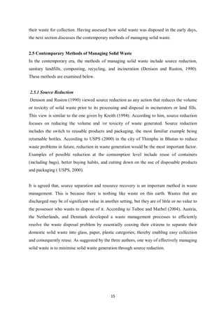 their waste for collection. Having assessed how solid waste was disposed in the early days,
the next section discusses the contemporary methods of managing solid waste.


2.5 Contemporary Methods of Managing Solid Waste
In the contemporary era, the methods of managing solid waste include source reduction,
sanitary landfills, composting, recycling, and incineration (Denison and Ruston, 1990).
These methods are examined below.


2.5.1 Source Reduction
Denison and Ruston (1990) viewed source reduction as any action that reduces the volume
or toxicity of solid waste prior to its processing and disposal in incinerators or land fills.
This view is similar to the one given by Kreith (1994). According to him, source reduction
focuses on reducing the volume and /or toxicity of waste generated. Source reduction
includes the switch to reusable products and packaging, the most familiar example being
returnable bottles. According to USPS (2000) in the city of Thimphu in Bhutan to reduce
waste problems in future, reduction in waste generation would be the most important factor.
Examples of possible reduction at the consumption level include reuse of containers
(including bags), better buying habits, and cutting down on the use of disposable products
and packaging ( USPS, 2000).


It is agreed that, source separation and resource recovery is an important method in waste
management. This is because there is nothing like waste on this earth. Wastes that are
discharged may be of significant value in another setting, but they are of little or no value to
the possessor who wants to dispose of it. According to Tsiboe and Marbel (2004), Austria,
the Netherlands, and Denmark developed a waste management processes to efficiently
resolve the waste disposal problem by essentially coaxing their citizens to separate their
domestic solid waste into glass, paper, plastic categories; thereby enabling easy collection
and consequently reuse. As suggested by the three authors, one way of effectively managing
solid waste is to minimise solid waste generation through source reduction.




                                              15
 