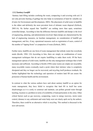 2.5.2 Sanitary Landfill
Sanitary land filling includes confining the waste, compacting it and covering with soil. It
not only prevents burning of garbage but also helps in reclamation of land for valuable use
(Centre for Environment and Development, 2003). The placement of solid waste in landfills
is the oldest and definitely the most prevalent form of ultimate waste disposal (Zerbock,
2003:16). He further argued that “landfills” are nothing more than open, sometimes
controlled dumps. According to him the difference between landfills and dumps is the level
of engineering, planning, and administration involved. Open dumps are characterized by the
lack of engineering measures, no leachate management, no consideration of landfill gas
management, and few, if any, operational measures such as registration of users, control of
the number of “tipping fronts” or compaction of waste (Zerbock, 2003).


Further more, landfills are one form of waste management that nobody wants but everybody
needs (Kreith, 1994: 2.8) According to him, there are simply no combinations of waste
management techniques that do not require landfilling to make them work. Of the basic
management options of solid waste, landfills are the only management technique that is both
necessary and sufficient. According to Kreith (1994) some wastes are simply not recyclable,
many recyclable wastes eventually reach a point where their intrinsic value is completely
dissipated and they no longer can be recovered, and recycling itself produces residuals. He
further highlighted that the technology and operation of modern land fill can assure the
protection of human health and the environment.


In contrast to what the various authors have said about sanitary landfill as an option for
waste management, they have failed to recognize that land fill in itself has some
disadvantages as it is costly to construct and maintain, can pollute ground water through
leaching, location is a problem in terms of availability of land particularly in the cities. Other
critical factors such as gas recovery, composting, waste to energy recovery, storm water
control, distance to any settlement and water body were not clearly spelt out by the authors.
Therefore, there could be an alternative which is recycling. This method is discussed in the
next sub-section.




                                               16
 