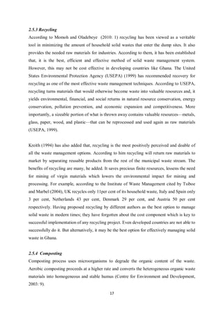 2.5.3 Recycling
According to Momoh and Oladebeye (2010: 1) recycling has been viewed as a veritable
tool in minimizing the amount of household solid wastes that enter the dump sites. It also
provides the needed raw materials for industries. According to them, it has been established
that, it is the best, efficient and effective method of solid waste management system.
However, this may not be cost effective in developing countries like Ghana. The United
States Environmental Protection Agency (USEPA) (1999) has recommended recovery for
recycling as one of the most effective waste management techniques. According to USEPA,
recycling turns materials that would otherwise become waste into valuable resources and, it
yields environmental, financial, and social returns in natural resource conservation, energy
conservation, pollution prevention, and economic expansion and competitiveness. More
importantly, a sizeable portion of what is thrown away contains valuable resources—metals,
glass, paper, wood, and plastic—that can be reprocessed and used again as raw materials
(USEPA, 1999).


Kreith (1994) has also added that, recycling is the most positively perceived and doable of
all the waste management options. According to him recycling will return raw materials to
market by separating reusable products from the rest of the municipal waste stream. The
benefits of recycling are many, he added. It saves precious finite resources, lessens the need
for mining of virgin materials which lowers the environmental impact for mining and
processing. For example, according to the Institute of Waste Management cited by Tsiboe
and Marbel (2004), UK recycles only 11per cent of its household waste, Italy and Spain only
3 per cent, Netherlands 43 per cent, Denmark 29 per cent, and Austria 50 per cent
respectively. Having proposed recycling by different authors as the best option to manage
solid waste in modern times; they have forgotten about the cost component which is key to
successful implementation of any recycling project. Even developed countries are not able to
successfully do it. But alternatively, it may be the best option for effectively managing solid
waste in Ghana.


2.5.4 Composting
Composting process uses microorganisms to degrade the organic content of the waste.
Aerobic composting proceeds at a higher rate and converts the heterogeneous organic waste
materials into homogeneous and stable humus (Centre for Environment and Development,
2003: 9).

                                              17
 