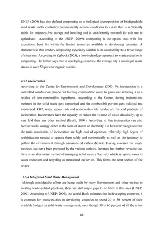 UNEP (2009) has also defined composting as a biological decomposition of biodegradable
solid waste under controlled predominantly aerobic conditions to a state that is sufficiently
stable for nuisance-free storage and handling and is satisfactorily matured for safe use in
agriculture.   According to the UNEP (2009), composting is the option that, with few
exceptions, best fits within the limited resources available in developing countries. A
characteristic that renders composting especially suitable is its adaptability to a broad range
of situations. According to Zerbock (2003), a low-technology approach to waste reduction is
composting. He further says that in developing countries, the average city’s municipal waste
stream is over 50 per cent organic material.



2.5.5 Incineration
According to the Centre for Environment and Development (2003: 9), incineration is a
controlled combustion process for burning combustible waste to gases and reducing it to a
residue of non-combustible ingredients. According to the Centre, during incineration,
moisture in the solid waste gets vapourised and the combustible portion gets oxidised and
vapourised. C02, water vapour, ash and non-combustible residue are the end products of
incineration. Incinerators have the capacity to reduce the volume of waste drastically, up to
nine fold than any other method (Kreith, 1994). According to him incineration can also
recover useful energy either in the form of steam or electricity. He however recognised that
the main constraints of incineration are high cost of operation, relatively high degree of
sophistication needed to operate them safely and economically as well as the tendency to
pollute the environment through emissions of carbon dioxide. Having assessed the major
methods that have been proposed by the various authors, literature has further revealed that
there is an alternative method of managing solid waste effectively which is synonymous to
waste reduction and recycling as mentioned earlier on. This forms the next section of the
review.


 2.5.6 Integrated Solid Waste Management
Although considerable efforts are being made by many Governments and other entities in
tackling waste-related problems, there are still major gaps to be filled in this area (UNEP,
2009). According to UNEP (2009), the World Bank estimates that in developing countries, it
is common for municipalities in developing countries to spend 20 to 50 percent of their
available budget on solid waste management, even though 30 to 60 percent of all the urban

                                               18
 
