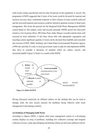 solid wastes remain uncollected and less than 50 percent of the population is served. The
programme (UNEP) suggested that if most of the waste could be diverted for material and
resource recovery, then a substantial reduction in final volumes of waste could be achieved
and the recovered material and resources could be utilized to generate revenue to fund waste
management. This forms the premise for the Integrated Solid Waste Management (ISWM)
system based on 3Rs (reduce, reuse and recycle) principle. ISWM system has been pilot
tested in a few locations (Wuxi, PR China; Pune, India; Maseru, Lesotho) and has been well
received by local authorities. It has been shown that with appropriate segregation and
recycling system significant quantity of waste can be diverted from landfills and converted
into resource (UNEP, 2009). Similarly, the United States Environmental Protection Agency
(1999) has said that if a state or local government wants to plan for and implement ISWM,
they have to consider a hierarchy of methods which are reduce, recycle, and
incinerate/landfill. Figure 2.2 below is a model of the ISWM.




            1.   Reduce      the
                 amount       of    3.   Incinerate/landfill
                 waste              remaining portion of the
                 generated          waste stream

                   2. Recycle as much
                   materials       as
                                                                SOLID      WASTE
                   possible
                                                                MANAGEMENT

     Figure 2.2: Model of ISWM




Having discussed extensively by different authors on the methods that can be used to
manage solid, the next section assesses the problems facing effective solid waste
management in developing countries.


2.6 Problems of Managing Solid Waste
According to Ogawa (2005), a typical solid waste management system in a developing
country displays an array of problems, including low collection coverage and irregular
collection services, crude open dumping and burning without air and water pollution control.

                                              19
 