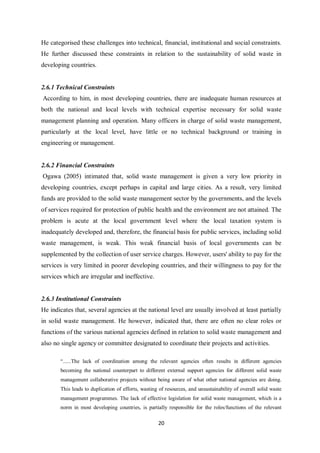 He categorised these challenges into technical, financial, institutional and social constraints.
He further discussed these constraints in relation to the sustainability of solid waste in
developing countries.


2.6.1 Technical Constraints
According to him, in most developing countries, there are inadequate human resources at
both the national and local levels with technical expertise necessary for solid waste
management planning and operation. Many officers in charge of solid waste management,
particularly at the local level, have little or no technical background or training in
engineering or management.


2.6.2 Financial Constraints
Ogawa (2005) intimated that, solid waste management is given a very low priority in
developing countries, except perhaps in capital and large cities. As a result, very limited
funds are provided to the solid waste management sector by the governments, and the levels
of services required for protection of public health and the environment are not attained. The
problem is acute at the local government level where the local taxation system is
inadequately developed and, therefore, the financial basis for public services, including solid
waste management, is weak. This weak financial basis of local governments can be
supplemented by the collection of user service charges. However, users' ability to pay for the
services is very limited in poorer developing countries, and their willingness to pay for the
services which are irregular and ineffective.


2.6.3 Institutional Constraints
He indicates that, several agencies at the national level are usually involved at least partially
in solid waste management. He however, indicated that, there are often no clear roles or
functions of the various national agencies defined in relation to solid waste management and
also no single agency or committee designated to coordinate their projects and activities.

       “......The lack of coordination among the relevant agencies often results in different agencies
       becoming the national counterpart to different external support agencies for different solid waste
       management collaborative projects without being aware of what other national agencies are doing.
       This leads to duplication of efforts, wasting of resources, and unsustainability of overall solid waste
       management programmes. The lack of effective legislation for solid waste management, which is a
       norm in most developing countries, is partially responsible for the roles/functions of the relevant

                                                    20
 