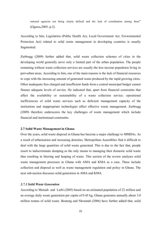 national agencies not being clearly defined and the lack of coordination among them”

       (Ogawa,2005: p.2).

According to him, Legislation (Public Health Act, Local Government Act, Environmental
Protection Act) related to solid waste management in developing countries is usually
fragmented.

Zurbrugg (2009) further added that, solid waste collection schemes of cities in the
developing world generally serve only a limited part of the urban population. The people
remaining without waste collection services are usually the low-income population living in
peri-urban areas. According to him, one of the main reasons is the lack of financial resources
to cope with the increasing amount of generated waste produced by the rapid growing cities.
Often inadequate fees charged and insufficient funds from a central municipal budget cannot
finance adequate levels of service. He indicated that, apart from financial constraints that
affect the availability or sustainability of a waste collection service; operational
inefficiencies of solid waste services such as deficient management capacity of the
institutions and inappropriate technologies affect effective waste management. Zurbrugg
(2009) therefore underscores the key challenges of waste management which include
financial and institutional constraints.


2.7 Solid Waste Management in Ghana
Over the years, solid waste disposal in Ghana has become a major challenge to MMDAs. As
a result of urbanisation and increasing densities, Metropolitan Assemblies find it difficult to
deal with the large quantities of solid waste generated. This is due to the fact that, people
resort to indiscriminate dumping as the only means to managing their domestic solid waste
thus resulting in littering and heaping of waste. This section of the review analyses solid
waste management processes in Ghana with AMA and KMA as a case. These include
collection and disposal as well as waste management regulation and policy in Ghana. The
next sub-section discusses solid generation in AMA and KMA.


2.7.1 Solid Waste Generation
According to Mensah and Larbi (2005) based on an estimated population of 22 million and
an average daily waste generation per capita of 0.45 kg, Ghana generates annually about 3.0
million tonnes of solid waste. Boateng and Nkrumah (2006) have further added that, solid


                                              21
 