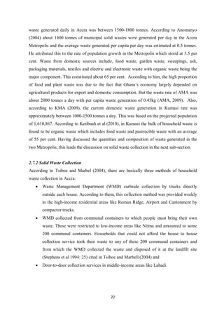waste generated daily in Accra was between 1500-1800 tonnes. According to Anomanyo
(2004) about 1800 tonnes of municipal solid wastes were generated per day in the Accra
Metropolis and the average waste generated per capita per day was estimated at 0.5 tonnes.
He attributed this to the rate of population growth in the Metropolis which stood at 3.5 per
cent. Waste from domestic sources include, food waste, garden waste, sweepings, ash,
packaging materials, textiles and electric and electronic waste with organic waste being the
major component. This constituted about 65 per cent. According to him, the high proportion
of food and plant waste was due to the fact that Ghana’s economy largely depended on
agricultural products for export and domestic consumption. But the waste rate of AMA was
about 2000 tonnes a day with per capita waste generation of 0.45kg (AMA, 2009). Also,
according to KMA (2009), the current domestic waste generation in Kumasi rate was
approximately between 1000-1500 tonnes a day. This was based on the projected population
of 1,610,867. According to Ketibuah et al (2010), in Kumasi the bulk of household waste is
found to be organic waste which includes food waste and pustrecible waste with an average
of 55 per cent. Having discussed the quantities and composition of waste generated in the
two Metropolis, this leads the discussion on solid waste collection in the next sub-section.


2.7.2 Solid Waste Collection
According to Tsiboe and Marbel (2004), there are basically three methods of household
waste collection in Accra:
   •   Waste Management Department (WMD) curbside collection by trucks directly
       outside each house. According to them, this collection method was provided weekly
       in the high-income residential areas like Roman Ridge, Airport and Cantonment by
       compactor trucks.
   •   WMD collected from communal containers to which people must bring their own
       waste. These were restricted to low-income areas like Niima and amounted to some
       200 communal containers. Households that could not afford the house to house
       collection service took their waste to any of these 200 communal containers and
       from which the WMD collected the waste and disposed of it at the landfill site
       (Stephens et al 1994: 25) cited in Tsiboe and Marbell (2004) and
   •   Door-to-door collection services in middle-income areas like Labadi.




                                              22
 