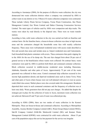 According to Anomanyo (2004), for the purpose of effective waste collection, the city was
demarcated into waste collection districts where a company was contracted by AMA to
collect waste in one district or two. Fifteen (15) waste collection companies were contracted.
These include: Liberty Waste Service Company, Vicma Waste Construction, Ako Waste
Management Limited, Gee Waste Limited and Daben Cleansing Construction Services
Limited. The main types of vehicles used by AMA were compaction and skip trucks. The
wastes were taken by road directly to the disposal sites. There were no waste transfer
stations.
According to him, solid waste collection in the city was carried out both on franchise and
contract basis. On the franchise basis, a house-to-house collection was done in high income
areas and the contractors charged the households some fees with weekly collection
frequency. These areas were well-planned residential areas with access roads described as
first and second class areas and include areas as Airport residential area and Cantonments.
Each household had plastic containers with covers. These contractors then paid a tipping fee
to the AMA for the use of its dump site. The user fees charged form about 20 per cent of
general service to the beneficiaries whose wastes were collected. On contract bases, waste
contractors were paid by AMA to perform both block and communal container collection.
Block collection occurred in middle-income residential areas including Dansoman,
Adabraka, Kaneshie and other parts of Accra. Approximately 75 per cent of the waste
generated was collected in these areas. Central communal skip collection occurred in low
income high population density and deprived residential areas such as James Town, Nima
and other parts of Accra where houses were not well planned with poor or even no access
roads (third class areas). Market places were also covered under this arrangement. Residents
deposited their waste in such communal containers and the frequency of collection was at
least once daily. Waste generators here did not pay user charges. He added that despite the
strategies put in place for the collection of waste in Accra, maximum waste collection was
not achieved. Between 65 and 75 per cent of waste was collected per day.


According to KMA (2006), there are two modes of waste collection in the Kumasi
Metropolis. These are house-to-house and communal collection. According to Metropolitan
Assembly, Aryetey Brother Company Limited (ABC), Waste Group Ghana Limited (WGG),
Sak-M Company Limited (SAK-Mo Meskworld Limited (ML) and Kumasi Waste
Management Limited (KWML) were contracted for solid waste collection. About 33 per
cent of the population enjoys this service but payment for the service was irregular.

                                              23
 