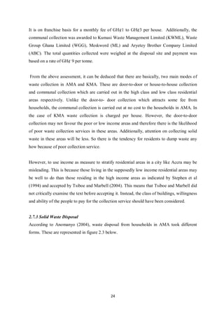 It is on franchise basis for a monthly fee of GH¢1 to GH¢3 per house. Additionally, the
communal collection was awarded to Kumasi Waste Management Limited (KWML), Waste
Group Ghana Limited (WGG), Meskword (ML) and Aryetey Brother Company Limited
(ABC). The total quantities collected were weighed at the disposal site and payment was
based on a rate of GH¢ 9 per tonne.


From the above assessment, it can be deduced that there are basically, two main modes of
waste collection in AMA and KMA. These are door-to-door or house-to-house collection
and communal collection which are carried out in the high class and low class residential
areas respectively. Unlike the door-to- door collection which attracts some fee from
households, the communal collection is carried out at no cost to the households in AMA. In
the case of KMA waste collection is charged per house. However, the door-to-door
collection may not favour the poor or low income areas and therefore there is the likelihood
of poor waste collection services in these areas. Additionally, attention on collecting solid
waste in these areas will be less. So there is the tendency for residents to dump waste any
how because of poor collection service.


However, to use income as measure to stratify residential areas in a city like Accra may be
misleading. This is because those living in the supposedly low income residential areas may
be well to do than those residing in the high income areas as indicated by Stephen et al
(1994) and accepted by Tsiboe and Marbell (2004). This means that Tsiboe and Marbell did
not critically examine the text before accepting it. Instead, the class of buildings, willingness
and ability of the people to pay for the collection service should have been considered.


2.7.3 Solid Waste Disposal
According to Anomanyo (2004), waste disposal from households in AMA took different
forms. These are represented in figure 2.3 below.




                                               24
 